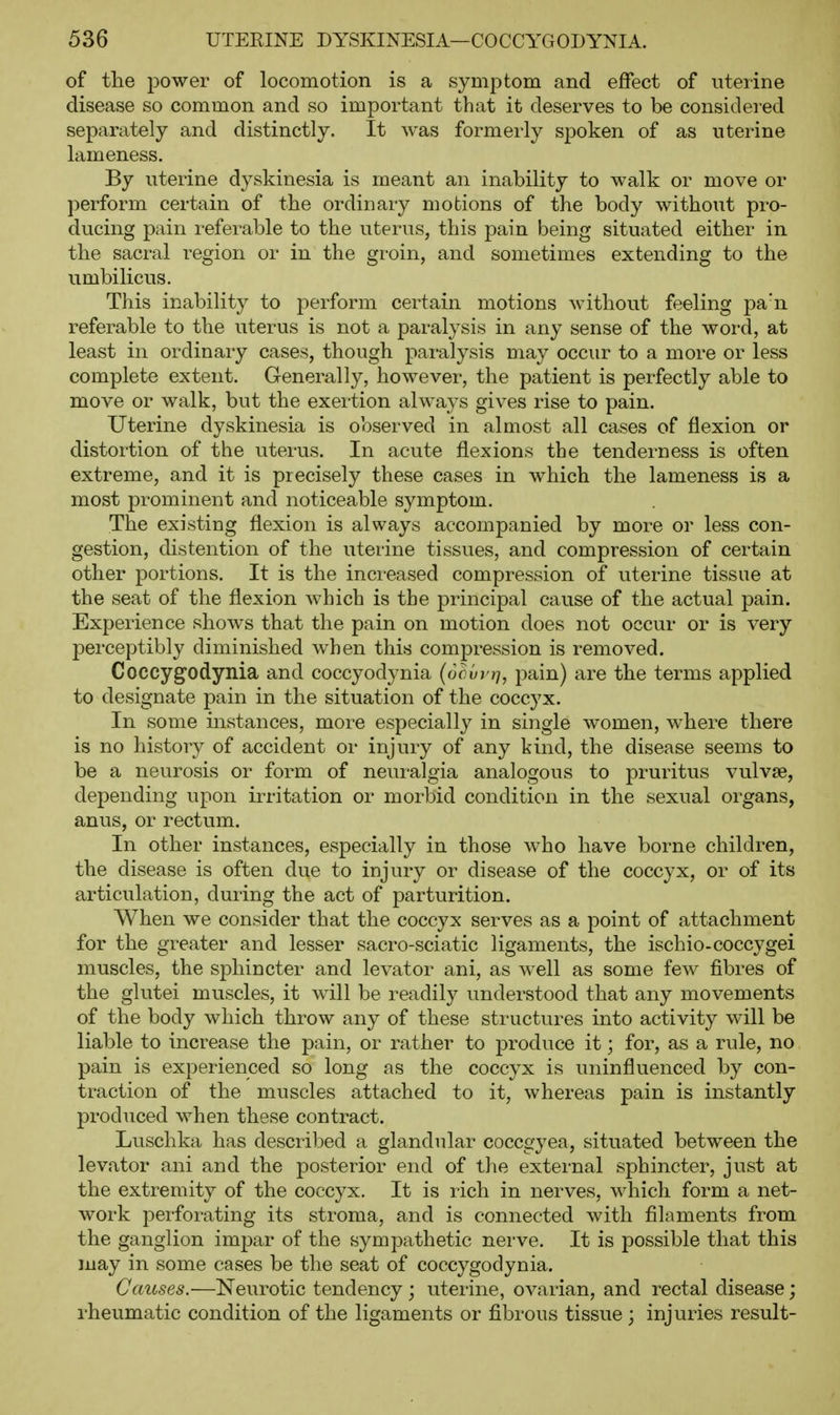 of the power of locomotion is a symptom and effect of uterine disease so common and so important that it deserves to be considered separately and distinctly. It was formerly spoken of as uterine lameness. By uterine dyskinesia is meant an inability to walk or move or perform certain of the ordinary motions of the body without pro- ducing pain referable to the uterus, this pain being situated either in the sacral region or in the groin, and sometimes extending to the umbilicus. This inability to perform certain motions without feeling pa'n referable to the uterus is not a paralysis in any sense of the wor-d, at least in ordinary cases, though paralysis may occur to a more or less complete extent. Generally, however, the patient is perfectly able to move or walk, but the exertion always gives rise to pain. Uterine dyskinesia is observed in almost all cases of flexion or distortion of the uterus. In acute flexions the tenderness is often extreme, and it is precisely these cases in which the lameness is a most prominent and noticeable symptom. The existing flexion is always accompanied by more or less con- gestion, distention of the uterine tissues, and compression of certain other portions. It is the increased compression of uterine tissue at the seat of the flexion which is the principal cause of the actual pain. Experience shows that the pain on motion does not occur or is very perceptibly diminished when this compression is removed. Coccygodynia and coccyodynia (oour?;, pain) are the terms applied to designate pain in the situation of the coccyx. In some instances, more especiallj^ in single women, where there is no history of accident or injury of any kind, the disease seems to be a neurosis or form of neui-algia analogous to pruritus vulvae, depending upon irritation or morbid condition in the sexual organs, anus, or rectum. In other instances, especially in those who have borne children, the disease is often due to injury or disease of the coccyx, or of its articulation, during the act of parturition. When we consider that the coccyx serves as a point of attachment for the greater and lesser sacro-sciatic ligaments, the ischio-coccygei muscles, the sphincter and levator ani, as well as some few fibres of the glutei muscles, it will be readily understood that any movements of the body which throw any of these structures into activity will be liable to increase the pain, or rather to produce it; for, as a rule, no pain is experienced so long as the coccyx is uninfluenced by con- traction of the muscles attached to it, whereas pain is instantly produced when these contract. Luschka has described a glandular coccgyea, situated between the levator ani and the posterior end of tlie external sphincter, just at the extremity of the coccyx. It is rich in nerves, which form a net- work perforating its stroma, and is connected with filaments from the ganglion impar of the sympathetic nerve. It is jDOSsible that this may in some cases be the seat of coccygodynia. Causes.—Neurotic tendency; uterine, ovarian, and rectal disease; rheumatic condition of the ligaments or fibrous tissue ; injuries result-