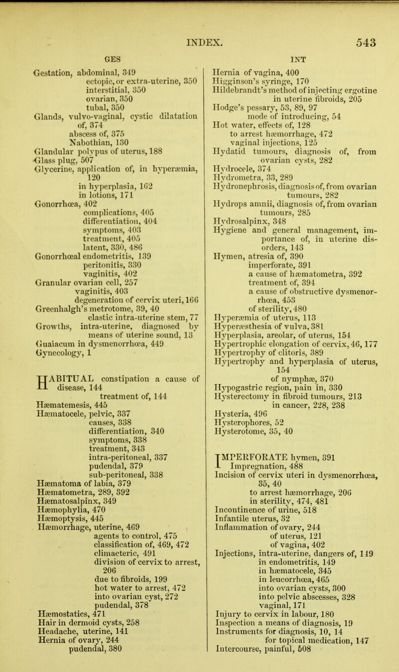 GES Gestation, abdominal, 349 ectopic, or extra-uterine, 350 interstitial, 350 ovarian, 350 tubal, 350 Glands, vulvo-vaginal, cystic dilatation of, 374 abscess of, 375 Nabothian, 130 Glandular polypus of uterus, 188 Glass plug, 507 Glycerine, application of, in hvperajmia, 120 in hyperplasia, 1G2 in lotions, 171 Gonorrhoea, 402 complications, 405 differentiation, 404 symptoms, 403 treatment, 405 latent, 330, 486 Gonorrhoeal endometritis, 139 peritonitis, 330 vaginitis, 402 Granular ovarian cell, 257 vaginitis, 403 degeneration of cervix uteri, 1G6 Greenhalgh's metrotome, 39, 40 elastic intra-uterine stem, 77 Growths, intra-uterine, diagnosed by means of uterine sound, 13 Guaiacum in dysmenorrhoea, 449 Gynecology, 1 HABITUAL constipation a cause of disease, 144 treatment of, 144 Haematemesis, 445 Hoematocele, pelvic, 337 causes, 338 differentiation, 340 symptoms, 338 treatment, 343 intra-peritoneal, 337 pudendal, 379 sub-peritoneal, 338 Hsematonia of labia, 379 Hiiematometra, 289, 392 Haematosalpinx, 349 Hsemophylia, 470 Haemoptysis, 445 Haemorrhage, uterine, 469 agents to control, 475 classification of, 469, 472 climacteric, 491 division of cervix to arrest, 206 due to fibroids, 199 hot water to arrest, 472 into ovarian cyst, 272 pudendal, 378 Haemostatics, 471 Hair in dermoid cysts, 258 Headache, uterine, 141 Hernia of ovary, 244 pudendal, 380 INT Hernia of vagina, 400 Iligginson's syringe, 170 Hildebrandt's method of injecting ergotine in uterine fibroids, 205 Hodge's pessary, 53, 89, 97 mode of introducing, 54 Hot water, effects of, 128 to arrest hajmorrhage, 472 vaginal injections, 125 Hydatid tumours, diagnosis of, from ovarian cysts, 282 Hydrocele, 874 Hydrometra, 33, 289 Hydronephrosis, diagnosis of, from ovarian tumours, 282 Hydrops amnii, diagnosis of, from ovarian tumours, 285 Hydrosalpinx, 348 Hygiene and general management, im- portance of, in uterine dis- orders, 143 Hymen, atresia of, 390 imperforate, 391 a cause of ha^matometra, 392 treatment of, 394 a cause of obstructive dysmenor- rhoea, 453 of sterility, 480 Hyperacmia of uterus, 113 Hypentsthesia of vulva, 381 Hyperplasia, areolar, of uterus, 154 Hypertrophic elongation of cervix, 46,177 Hypertrophy of clitoris, 389 Hypertrophy and hyperplasia of uterus, 154 ■' of nymphai, 370 Hypogastric region, pain in, 330 Hysterectomy in fibroid tumours, 213 in cancer, 228, 238 H^'steria, 496 Hysterophores, 52 Hysterotome, 35, 40 TMPERFOEATE hymen, 391 ■L Impregnation, 488 Incision of cervix uteri in dysmenorrhoea, 35, 40 to arrest haemorrhage, 206 in sterility, 474, 481 Incontinence of urine, 518 Infantile uterus, 32 Inflammation of ovary, 244 of uterus, 121 of vagina, 402 Injections, intra-uterine, dangers of, 119 in endometritis, 149 in haematocele, 345 in leucorrhoea, 466 into ovarian cysts, 300 into pelvic abscesses, 328 vaginal, 171 Injury to cervix in labour, 180 Inspection a means of diagnosis, 19 Instruments for diagnosis, 10, 14 for topical medication, 147 Intercourse, painful, 508