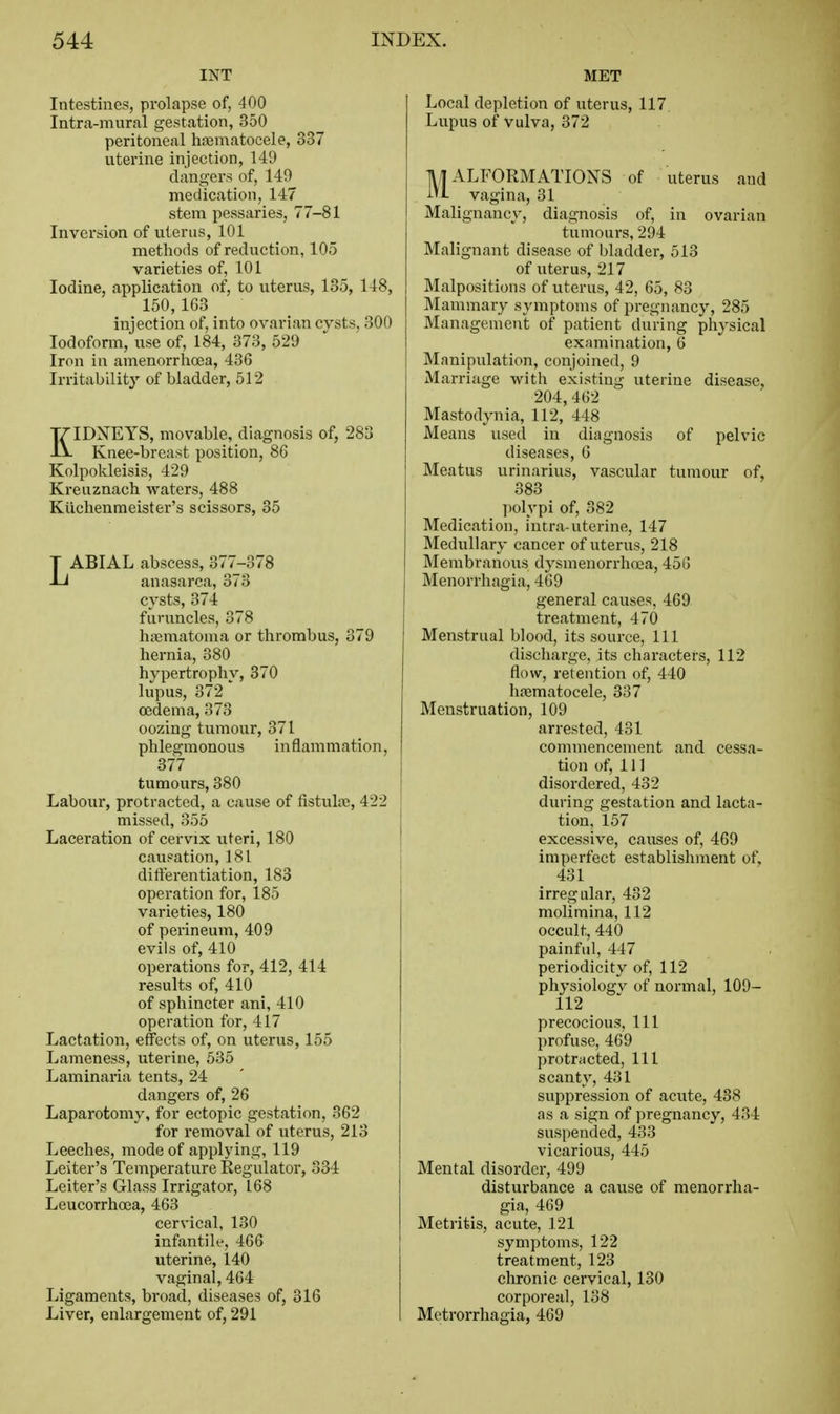 INT Intestines, prolapse of, 400 Intra-mural gestation, 350 peritoneal hnematocele, 337 uterine injection, 149 clangers of, 149 medication, 147 stem pessaries, 77-81 Inversion of uterus, 101 methods of reduction, 105 varieties of, 101 Iodine, application of, to uterus, 135, 148, 150, 1G3 injection of, into ovarian cysts, 300 Iodoform, use of, 184, 373, 529 Iron in amenorrhoea, 436 Irritability of bladder, 512 KIDNEYS, movable, diagnosis of, 283 Knee-breast position, 8G Kolpokleisis, 429 Kreuznach waters, 488 Kiiclienmeister's scissors, 35 LABIAL abscess, 377-378 anasarca, 373 cysts, 374 furuncles, 378 htiematoma or thrombus, 379 hernia, 380 hypertrophy, 370 lupus, 372 oedema, 373 oozing tumour, 371 phlegmonous inflammation, 377 tumours, 380 Labour, protracted, a cause of fistula;, 422 missed, 355 Laceration of cervix uteri, 180 causation, 181 differentiation, 183 operation for, 185 varieties, 180 of perineum, 409 evils of, 410 operations for, 412, 414 results of, 410 of sphincter ani, 410 operation for, 417 Lactation, effects of, on uterus, 155 Lameness, uterine, 535 Laminaria tents, 24 dangers of, 26 Laparotomy, for ectopic gestation, 362 for removal of uterus, 213 Leeches, mode of applying, 119 Leiter's Temperature Regulator, 334 Leiter's Glass Irrigator, 168 Leucorrhoea, 463 cervical, 130 infantile, 466 uterine, 140 vaginal, 464 Ligaments, broad, diseases of, 316 Liver, enlargement of, 291 MET Local depletion of uterus, 117 Lupus of vulva, 372 MALFORMATIONS of uterus and vagina, 31 Malignancy, diagnosis of, in ovarian tumours, 294 Malignant disease of bladder, 513 of uterus, 217 Malpositions of uterus, 42, 65, 83 Mammary symptoms of pregnancy, 285 Management of patient during physical examination, 6 Manipulation, conjoined, 9 Marriage with existing uterine disease, 204,462 Mastodynia, 112, 448 Means used in diagnosis of pelvic diseases, 6 Meatus urinarius, vascular tumour of, 383 ]iolypi of, 382 Medication, intra-uterine, 147 Medullary cancer of uterus, 218 Membranous dysmenorrhoea, 45G Menorrhagia, 469 general causes, 469 treatment, 470 Menstrual blood, its source, 111 discharge, its characters, 112 flow, retention of, 440 luiematocele, 337 Menstruation, 109 arrested, 431 commencement and cessa- tion of. 111 disordered, 432 during gestation and lacta- tion, 157 excessive, causes of, 469 imperfect establishment of, 431 irregular, 432 molimina, 112 occult, 440 painful, 447 periodicity of, 112 physiologv of normal, 109- 112 precocious. 111 profuse, 469 protracted. 111 scanty, 431 suppression of acute, 438 as a sign of pregnancy, 434 suspended, 433 vicarious, 445 Mental disorder, 499 disturbance a cause of menorrha- gia, 469 Metritis, acute, 121 symptoms, 122 treatment, 123 chronic cervical, 130 corporeal, 138 Metrorrhagia, 469