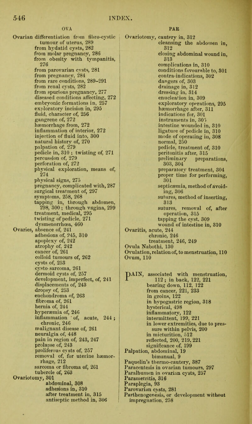 OVA Ovarian differentiation from tibro-CA'stic tumour of uterus, 289 from hydatid cysts, 282 from molar pregnancy, 286 from obesity with tvmpanitis, 276 from parovarian cysts, 281 from pregnancy, 284 from rare conditions, 289-291 from renal cysts, 282 from spurious pregnancy, 277 diseased conditions affecting, 272 embryonic formations in, 257 exploratory incision in, 295 fluid, character of, 256 gangrene of, 272 haemorrhage from, 272 inflammation of interior, 272 injection of fluid into, 300 natural history of, 270 palpation of, 279 pedicle in, 310 ; twisting of, 271 percussion of, 279 perforation of, 272 physical exploration, means of, 274 physical signs, 275 pregnancy, complicated with, 287 surgical treatment of, 297 symptoms, 258, 268 tapping in, tlirough abdomen, 298,^300 ; through vagina, 299 treatment, medical, 295 twisting of pedicle, 271 dysmenorrhoea, 460 Ovaries, absence of, 241 adhesions of, 245, 310 apoplexy of, 242 atrophy of, 242 cancer of, 261 colloid tumours of, 262 cysts of, 253 cysto sarcoma, 261 dermoid cysts of, 257 development, imperfect, of, 241 displacements of, 243 dropsy of, 253 enchondroma of, 263 fibroma of, 261 hernia of, 244 hypersemia of, 246 inflammation ' of, acute, 244 ; chronic, 246 malignant disease of, 261 neuralgia of, 448 pain in region of, 243, 247 prolapse of, 243 proliferous cvsts of, 257 removal of, for uterine haemor- rhage, 212 sarcoma or fibroma of, 261 tubercle of, 263 Ovariotomy, 301 abdominal, 308 adhesions in, 310 after treatment in, 315 antiseptic method in, 306 PAR Ovariotomy, cautery in, 312 cleansing the abdomen in, 312 closing abdominal wound in, 313 complications in, 310 conditions favourable to, 301 contra-indications, 302 dangers of, 303 drainage in, 312 dressing in, 314 enucleation in, 309 exploratory opprati(ms, 295 haemorrhage after, 311 indications for, 301 instruments in, 305 intestine wounded in, 310 ligature of pedicle in, 310 mode of operating in, 308 normal, 250 pedicle, treatment of, 310 peritonitis after, 315 preliminary preparations, 303, 304 preparatory treatment, 304 proper time for performing, 301 septicaemia, method of avoid- ing, 306 sutures, method of inserting, 313 sutures, removal of, after operation, 315 tapping the cyst, 309 wound of intestine in, 310 Ovaritis, acute, 244 chronic, 246 treatment, 246, 249 Ovula Nabothi, 130 Ovulation, relation of, to menstruation, 110 Ovum, 110 PAIN, associated with menstruation, 112 ; in back, 122, 221 bearing down, 112, 122 from cancer, 221, 233 in groins, 122 in hypogastric region, 318 hysterical, 498 inflammatory, 122 intermittent, 199, 221 in lower extremities, due to pres- sure within pelvis, 200 in micturition, 512 reflected, 200, 219,221 significance of, 199 Palpation, abdominal, 19 bimanual, 9 Paquelin's thermo-cauterv, 387 Paracentesis in ovarian tumours, 297 Paralbumen in ovarian cysts, 257 Parametritis, 316 Paraplegia, 93 Parovarian cysts, 281 Parthenogenesis, or development without impregnation. 258