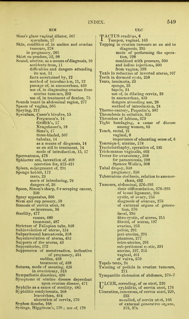 SIM Sinis's glass vaginal dilator, 507 speculum, 17 Skin, condition of. in ascites and ovarian tumours, 278 in prt-gnancv, 285 Skirt suspenders,'52, 98 Sound, uterine, as a means of diagnosis, 10 accidents from, 11 ditficulties and dangers attending its use, 11 facts ascertained by, 12 method of introduction, 11, 12 passage of, in amenorrhoea, 439 use of, in diagnosing ovarian from uterine tumours, 292 use of, in treatment of flexion, 75 vSounds heard in abdominal region, 277 Spasm of vagina, 505 Spaying, 212 Sjteculum, Cusco's bivalve, 15 Fergusson's, 14 Griffith's, 17 Neugebauer's, 18 Sims's, 17 three-bladed, 507 tubular, 14 as a means of dingnosis, 14 as an aid to treatment, 14 mode of introduction, 15, 17 Spermatozoa, 478 Sphincter ani, laceration of, 409 operation for, 412-421 Spleen, enlargement of, 291 Sponge holder, 172 tents. 23 mode of introducing, 24 dangers of, 26 Spoon, Simon's sharp, for scraping cancer, 230 Spray apparatus, 306 Stem and cup pessary, 58 Stenosis of cervix uteri, 34 OS internum, 36 Sterility, 477 causes, 480 treatment, 487 Stricture of Fallopian tube, 348 Subinvolution of uterup, 154 Subperitoneal haematocele, 338 Superinvolution of uterus, 482 Supports of the uterus, 43 Suppositories, 172 Suppression of menstruation, indicative of pregnaneV, 434 sudden, 438 treatment of, 438 Sutures, mode of securing, 426 in ovariotomy, 313 Sympathetic disorders, 490 S^'uiptoms of uterine disease dependent upon ovarian disease, 471 Syphilis as a cause of sterility, 485 Syphilitic condylomata, 368 leucorrhoea, 464 ulceration of cervix, 176 Syphon douche, 168 Syringe, Higginson's, 170 ; use of, 170 ULC rr ACTUS eruditus, 6 -L Tampon, vaginal, 163 Tapping in ovarian tumours as an aid to diagnosis, 295 mode of performing the opera- tion, 298 combined with pressure, 300 and iodine injectit)ns, 300 from vagina, 299 Taxis in reduction of inverted uterus, 107 Teeth in dermoid cysts, 258 Tents, laminaria, 23 sponge, 23 tupelo, 24 use of, in dilating cervix, 23 in amenorrhoea, 439 dangers attending use, 26 method of introduction, 24 Thermo-cautery, Paquelin's, 387 Thrombosis in cellulitis, 323 Thrombus of labium, 379 Tight bandaging, a cause of disease among women, 83 Touch, rectal, 21 vaginal, 8 importance of educating sense of, 6 Tourniquet, uterine, 178 Trachelorrhaphy, operation of, 185 Trichomanas vaginalis, 403 Trocar for ovariotomy, 308 for paracentesis, 298 Spencer Wells's, 308 Tubal dropsy, 348 pregnancy, 350 Tuberculous diathesis, relation to amenor- rhoea, 432 Tumours, abdominal, 276-293 their differentiation, 276-293 of bioad ligament, 266 cystic, of ovary, 253 diagnosis of ovarian, 276 of external organs of genera- tion, 370 fjBcal, 293 fibro-cystic, of uterus, 215 fibroid, of uterus, 197 ovarian, 253 pelvic, 291 peri-uterine, 291 phantom, 277 retro-uterine, 291 sub-peritoneal c;, stic, 331 uterine, 197, 215 vaginal, 401 of vulva, 370 Tupelo tents, 24 Twisting of pedicle in ovarian tumours, 271 Tympanitic distension of abdomen, 276-7 T^LCER, corroding, of os uteri, 220 U syphilitic, of cervix uteri, 176 Ulceration, cancerous, of cervix uteri, 220, 223 so-called, of cervix uteri, 166 of external generative organs, 373, 376