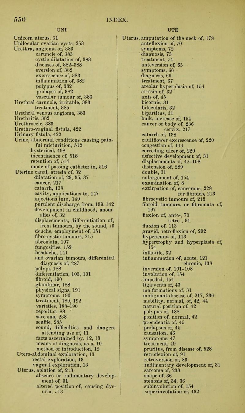 UNI Unicorn uterus, 81 Unilocular ovarian cysts, 253 Urethra, angioma of, 383 caruncle of, 383 cvstic dilatation of, 383 diseases of, 382-388 eversion of, 382 excrescence of, 383 inflammation of, 382 polypus of, 382 prolapse of, 3«2 vascular tumour of, 383 Urethral caruncle, irritable, 383 treatment, 385 Urethral venous angioma, 383 Urethritis, 382 Urethrocele, 383 Urethro-vaginal fistula, 422 Urinary fistula, 422 Urine, abnormal conditions causing pain- ful micturition, 512 hysterical, 498 incontinence of, 518 retention of, 514 mode of passing catheter in, 516 Uterine canal, atresia of, 32 dilatation of, 23, 35, 37 cancer, 217 catarrh, 138 cavity, applications to, 147 injections into, 149 purulent discharge from, 139,142 development in childhood, anom- alies of, 32 displacements, difFerentiation of, from tumours, by the sound, 13 douche, employment of, 151 fibro-cystic tumours, 215 fibromata, 197 fungosities, 152 headache, 141 and ovarian tumours, differential diagnosis of, 287 polypi, 188 differentiation, 103, 191 • fibroid, J 90 glandular, 188 physical signs, 191 symptoms, 190 treatment, 189, 192 varieties, 188-190 repo-itor, 88 ' sarcoma, 238 souffle, 285 sound, difficulties and dangers attending U!<e of, 11 facts ascertained by, 12, 13 means of diagnosis, as a, 10 method of introduction, 12 Utero-abdominal exploration, 13 rectal exploration, 13 vaginal exploration, 13 Uterus, ablation of, 2i3 absence or rudimentary develop- ment of, 31 altered position of, causing dvs- uri.i. 513 UTE Uterus, amputation of the neck of. 178 anteflexion of, 70 symptoms, 72 diagnosis, 73 treatment, 74 anteversion of, 65 symptoms, 66 diagnosis, 66 treatment, 67 areolar hyperplasia of, 154 atresia of, 32 axis of, 45 bicornis, 31 bilocularis, 32 bipartitus, 31 bulk, increase of, 154 cancer of body of, 236 cervix, 217 catarrh of, 138 cauliflower excrescence of, 220 congestion of, 114 corroding ulcer of, 220 defective development of, 31 displacements of, 42-108 distension of, 289 double, 31 enlargement of, 154 examination of, 8 extirpation of, cancerous, 228 for fibroids, 213 fibroc3'stic tumours of, 215 fibroid tumours, or fibromata of, 197 flexion of, ante-, 70 retro , 91 fluxion of, 113 gravid, retroflexion of, 292 hypera?mia of, 113 hypertrophy and hyperplasia of, 154 infantile, 82 inflammation of, acute, 121 chronic, 138 inversion of, 101-108 involution of, 154 impeded, 154 ligaments of, 43 malformations of, 31 mali,a,nant disease of, 217, 236 mobility, normal, of, 42, 44 natural position of, 42 polypus of, 188 position of, normal, 42 procidentia of, 45 prolapsus of, 45 causation, 46 symptoms, 47 treatment, 49 pruritus, from disease of, 528 retroflexion of, 91 retroversion of, 83 rudimentary development of, 31 sarcoma of, 238 shape of, 36 stenosis of, 34, 36 subinvolution of, 154 superinvolution of, 132