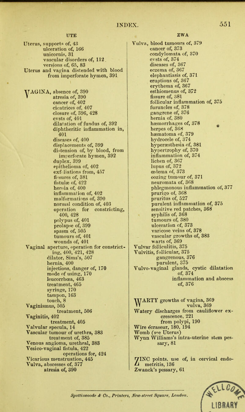 UTE Uterus, supports of, 4o ulceration of, 166 unicornis, 31 vascular disorders of, 112 versions of, 65, 83 Uterus and vajjina distended with blood from imperforate hymen, 391 VAGINA, absence of, 390 atresia of, 390 cancer of, 402 cicatrices of, 407 closure of, 396, 428 cvsts of, 401 dilatation of fundus of, 392 diphtheritic inflammation in, 401 diseases of, 400 displacements of, 399 distension of, by blood, from imperforate hymen, 392 duplex. 399 epithelioma of, 402 exf liations from, 457 fi-sures of, 381 fistulas of, 422 hernia of, 400 inflammalion of, 402 malformations of, 300 normal condition of, 403 operation for constricting, 400, 428 polypus of, 401 prolapse of, 399 spasm of, 505 tumours of, 401 wounds of, 401 Vaginal aperture, operation for constrict- ing, 400, 421, 428 dilator, Sims's, 607 hernia, 400 injections, danger of, 170 mode of usine:, 170 leucorrhoea, 463 treatment, 465 syringe, 170 tampon, 163 touch, 8 Vaginismus, 505 treatment, 506 Vaginitis, 402 treatment, 405 Valvular specula, 14 Vascular tumour of urethra, 383 treatment of, 385 Venous angioma, urethral, 883 VesiCO-vaginal fistula, 422 operations for, 424 Vicarious menstruation, 445 Vulva, abscesses of, 377 atresia of, 390 ZWA Vulva, blood tumours of, 379 cancer of, 373 condylomata of, 370 cvsts of, 374 diseases of, 367 eczema of, 367 elephantiasis of, 371 eruptions of, 367 erythema of, 367 esthiomenus of, 372 fissure of, 381 follicular inflammation of, 375 furuncles of, 378 gangrene of, 376 hernia of, 380 hjBmorrhag:es of, 378 herpes of, 368 haematoma of, 379 hydrocele of, 374 hypersesthesia of, 381 hypertrophy of, 370 inflammation of, 374 lichen of, 367 lupus of, 372 oeilema of, 373 oozing tumour of, 371 neuromata of, 368 phlegmonous inflammation of, 377 prurigo of, 368 pruritus of, 527 purulent inflammation of, 375 sensitive red patches, 368 syphilis of, 368 tumours of, 380 ulceration of, 373 varicose veins of, 378 vascular growths of, 383 warts of, 369 Vulvar folliculitis, 375 Vulvitis, follicular, 375 gangrenous, 376 purulent, 375 Vulvo-vaginal glands, cystic dilatation of, 374 inflammation and abscess of, 376 WARTY growths of vagina, 369 vulva, 369 Watery discharges from cauliflower ex- crescence, 221 from polypi, 190 Wire ecraseur, 180,'l94 Womb (s°e Uterus) Wynn Williams's intra-uterine stem pes- sary, 81 ZINC points, use of, in cervical endo- metritis, 136 Zwanck's pessary, 61 Spottiswoode <k Co., Printers, New-street Squai'e, London. LIBRARY