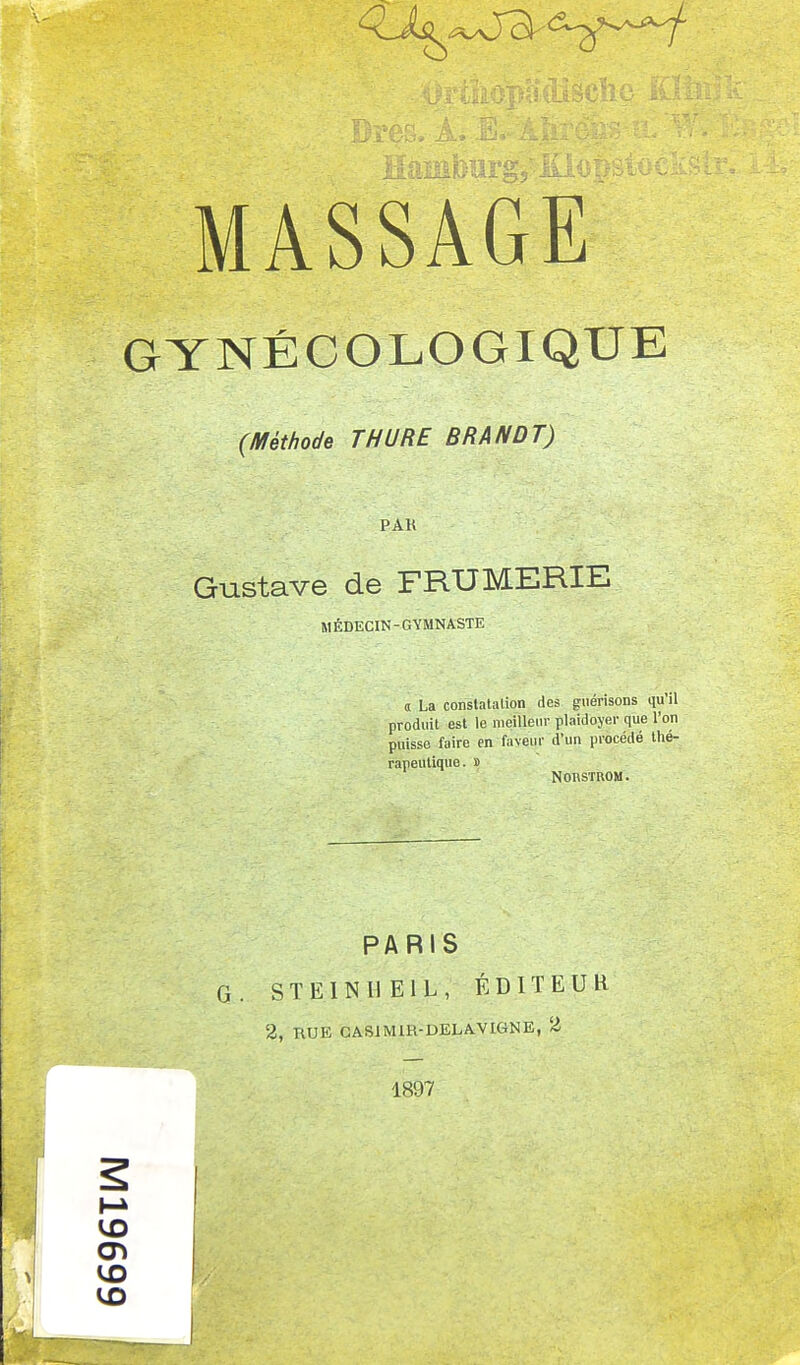 GYNÉCOLOGIQUE (Méthode THURE BRANDT) PAK Gustave de FRUMERIE MÉDECIN-GYMNASTE a La constatation des guérisons qu'il produit est le meilleur plaidoyer que l'on puisse faire en faveur d'un procédé thé- rapeutique. » Non.STR.OM. PARIS G. STEINIIEIL, ÉDITEUR 2, RUE CAS1M1R-DELA.VIGNE, 2 1897