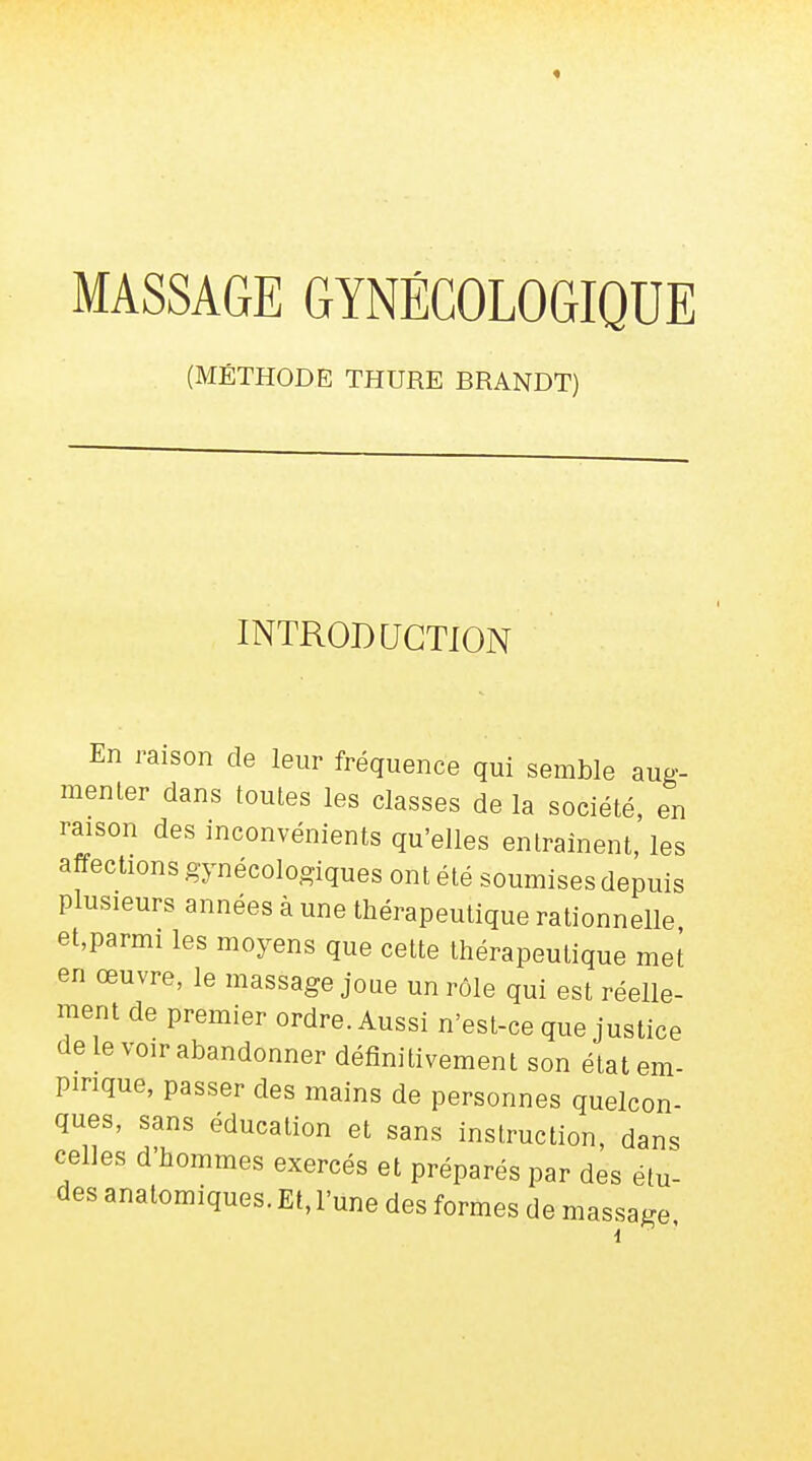 (MÉTHODE THURE BRANDT) INTRODUCTION En raison de leur fréquence qui semble aug- menter dans toutes les classes de la société, en raison des inconvénients qu'elles entraînent, les affections gynécologiques ont été soumises depuis plusieurs années à une thérapeutique rationnelle et,parmi les moyens que cette thérapeutique met en œuvre, le massage joue un rôle qui est réelle- ment de premier ordre. Aussi n'est-ce que justice de le voir abandonner définitivement son état em- pirique, passer des mains de personnes quelcon- ques, sans éducation et sans instruction, dans celles d'hommes exercés et préparés par des étu- des anatomiques. Et, l'une des formes de massage