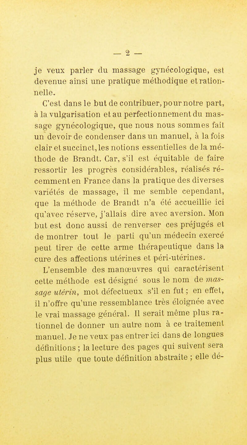 je veux parler du massage gynécologique, est devenue ainsi une pratique méthodique et ration- nelle. C'est dans le but de contribuer, pour notre part, à la vulgarisation et au perfectionnement du mas- sage gynécologique, que nous nous sommes fait un devoir de condenser dans un manuel, à la fois clair et succinct, les notions essentielles de la mé- thode de Brandt. Car, s'il est équitable de faire ressortir les progrès considérables, réalisés ré- cemment en France dans la pratique des diverses variétés de massage, il me semble cependant, que la méthode de Brandt n'a été accueillie ici qu'avec réserve, j'allais dire avec aversion. Mon but est donc aussi de renverser ces préjugés et de montrer tout le parti qu'un médecin exercé peut tirer de cette arme thérapeutique dans la cure des affections utérines et péri-utérines. L'ensemble des manœuvres qui caractérisent cette méthode est désigné sous le nom de mas- sage utérin, mot défectueux s'il en fut ; en effet, il n'offre qu'une ressemblance très éloignée avec le vrai massage général. Il serait même plus ra- tionnel de donner un autre nom à ce traitement manuel. Je ne veux pas entrer ici dans de longues définitions ; la lecture des pages qui suivent sera plus utile que toute définition abstraite ; elle dé-