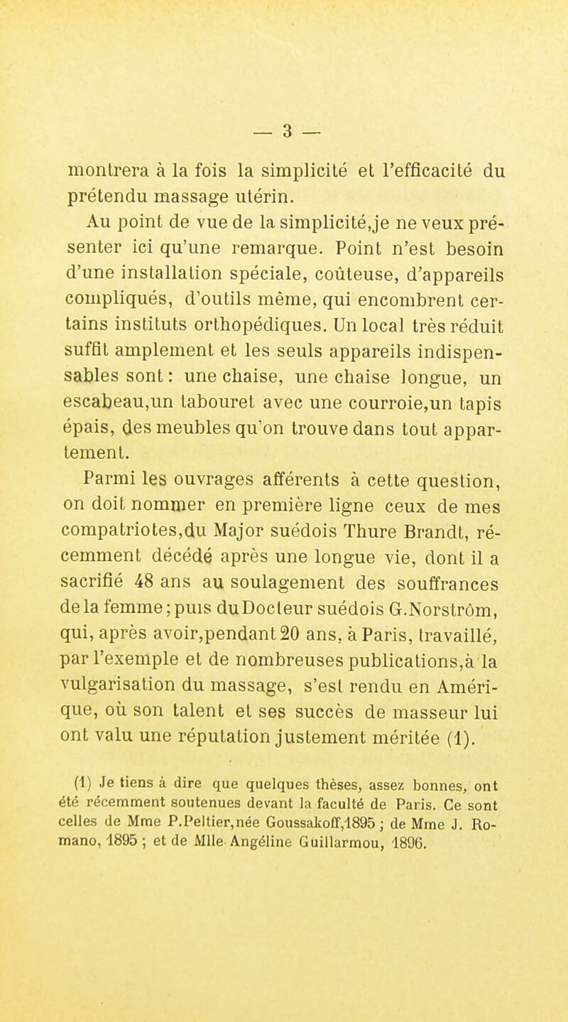 montrera à la fois la simplicité et l'efficacité du prétendu massage utérin. Au point de vue de la simplicité.je ne veux pré- senter ici qu'une remarque. Point n'est besoin d'une installation spéciale, coûteuse, d'appareils compliqués, d'outils même, qui encombrent cer- tains instituts orthopédiques. Un local très réduit suffit amplement et les seuls appareils indispen- sables sont: une chaise, une chaise longue, un escabeau,un tabouret avec une courroie,un tapis épais, des meubles qu'on trouve dans tout appar- tement. Parmi les ouvrages afférents à cette question, on doit nommer en première ligne ceux de mes compatriotes,du Major suédois Thure Brandt, ré- cemment décédé après une longue vie, dont il a sacrifié 48 ans au soulagement des souffrances de la femme ; puis du Docteur suédois G.Norstrôm, qui, après avoir,pendant20 ans, à Paris, travaillé, par l'exemple et de nombreuses publications,à la vulgarisation du massage, s'est rendu en Améri- que, où son talent et ses succès de masseur lui ont valu une réputation justement méritée (1). (1) Je tiens à dire que quelques thèses, assez bonnes, ont été récemment soutenues devant la faculté de Paris. Ce sont celles de Mme P.Peltier.née Goussakoff,1895 ; de Mme J. Ro- mano, 1895 ; et de Mlle Angéline Guillarmou, 1896.