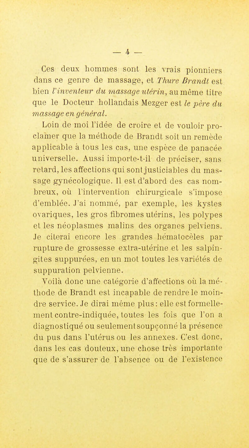 Ces deux hommes sont les vrais pionniers dans ce genre de massage, et Thure Brandt est bien l'inventeur du massage utérin, au même titre que le Docteur hollandais Mezger est le père du massage en général. Loin de moi l'idée de croire et de vouloir pro- clamer que la méthode de Brandt soit un remède applicable à tous les cas, une espèce de panacée universelle. Aussi importe-t-il de préciser, sans retard, les affections qui sont justiciables du mas- sage gynécologique. 11 est d'abord des cas nom- breux, où l'intervention chirurgicale s'impose d'emblée. J'ai nommé, par exemple, les kystes ovariques, les gros fibromes utérins, les polypes et les néoplasmes malins des organes pelviens. Je citerai encore les grandes hématocèles par rupture de grossesse extra-utérine et les salpin- gites suppurées, en un mot toutes les variétés de suppuration pelvienne. Voilà donc une catégorie d'affections où la mé- . thode de Brandt est incapable de rendre le moin- dre service. Je dirai même plus: elle est formelle- ment contre-indiquée, toutes les fois que l'on a diagnostiqué ou seulement soupçonné la présence du pus dans l'utérus ou les annexes. C'est donc, dans les cas douteux, une chose très importante que de s'assurer de l'absence ou de l'existence