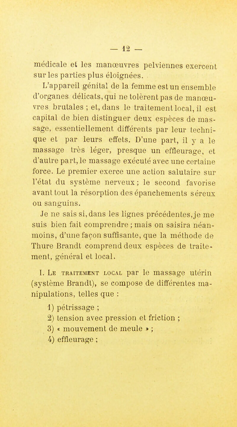 médicale et les manœuvres pelviennes exercent sur les parties plus éloignées. L'appareil génital de la femme est un ensemble d'organes délicats, qui ne tolèrent pas de manœu- vres brutales; et, dans le traitement local, il est capital de bien distinguer deux espèces de mas- sage, essentiellement différents par leur techni- que et par leurs effets. D'une part, il y a le massage très léger, presque un effleurage, et d'autre part, le massage exécuté avec une certaine force. Lé premier exerce une action salutaire sur l'état du système nerveux; le second favorise avant tout la résorption des épanchements séreux ou sanguins. Je ne sais si, dans les lignes précédentesje me suis bien fait comprendre ; mais on saisira néan- moins, d'une façon suffisante, que la méthode de Thure Brandt comprend deux espèces de traite- ment, général et local. I. Le traitement local par le massage utérin (système Brandt), se compose de différentes ma- nipulations, telles que : 1) pétrissage ; 2) tension avec pression et friction ; 3) « mouvement de meule » ; 4) effleurage ;