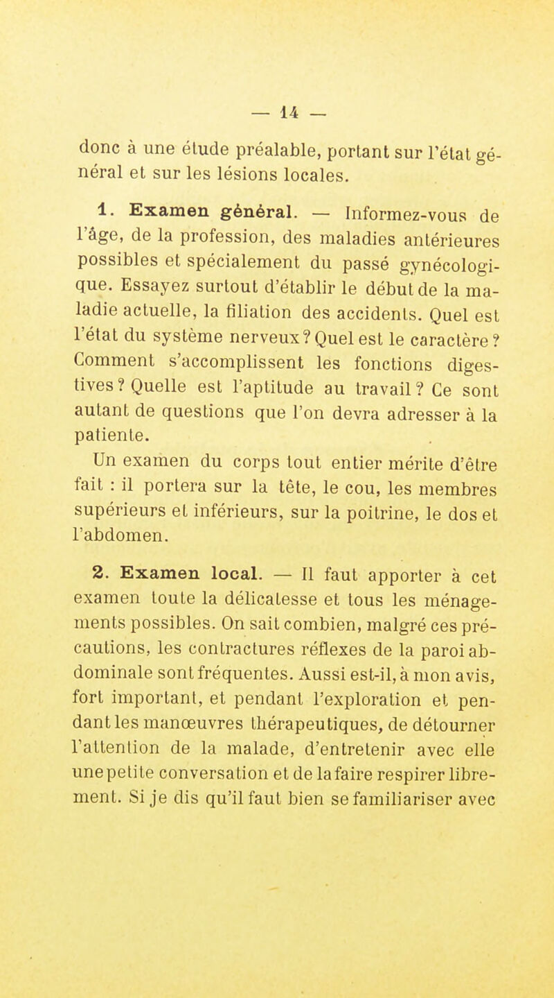 donc à une élude préalable, portant sur l'état gé- néral et sur les lésions locales. 1. Examen général. — Informez-vous de l'âge, de la profession, des maladies antérieures possibles et spécialement du passé gynécologi- que. Essayez surtout d'établir le début de la ma- ladie actuelle, la filiation des accidents. Quel est l'état du système nerveux?Quel est le caractère? Comment s'accomplissent les fonctions diges- tives? Quelle est l'aptitude au travail? Ce sont autant de questions que l'on devra adresser à la patiente. Un examen du corps tout entier mérite d'être fait : il portera sur la tête, le cou, les membres supérieurs et inférieurs, sur la poitrine, le dos et l'abdomen. 2. Examen local. — Il faut apporter à cet examen toute la délicatesse et tous les ménage- ments possibles. On sait combien, malgré ces pré- cautions, les contractures réflexes de la paroi ab- dominale sont fréquentes. Aussi est-il, à mon avis, fort important, et pendant l'exploration et pen- dant les manœuvres thérapeutiques, de détourner l'attention de la malade, d'entretenir avec elle une petite conversation et de la faire respirer libre- ment. Si je dis qu'il faut bien se familiariser avec