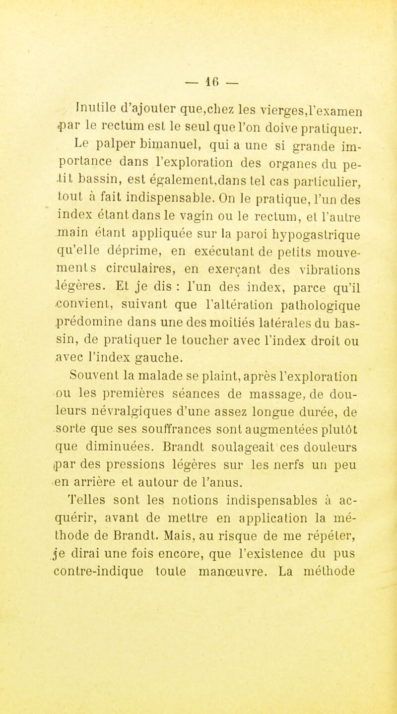 Inutile d'ajouter que,chez les vierges,l'examen ■par le rectum est le seul que l'on doive pratiquer. Le palper bimanuel, qui a une si grande im- portance dans l'exploration des organes du pe- tit bassin, est également,dans tel cas particulier, tout à fait indispensable. On le pratique, l'un des index étantdansle vagin ou le rectum, et l'autre main étant appliquée sur la paroi hypogastrique qu'elle déprime, en exécutant de petits mouve- ment s circulaires, en exerçant des vibrations légères. Et je dis : l'un des index, parce qu'il convient, suivant que l'altération pathologique prédomine dans une des moitiés latérales du bas- sin, de pratiquer le toucher avec l'index droit ou avec l'index gauche. Souvent la malade se plaint, après l'exploration ou les premières séances de massage, de dou- leurs névralgiques d'une assez longue durée, de sorte que ses souffrances sont augmentées plutôt que diminuées. Brandt soulageait ces douleurs ,par des pressions légères sur les nerfs un peu en arrière et autour de l'anus. Telles sont les notions indispensables à ac- quérir, avant de mettre en application la mé- thode de Brandt. Mais, au risque de me répéter, je dirai une fois encore, que l'existence du pus contre-indique toute manœuvre. La méthode