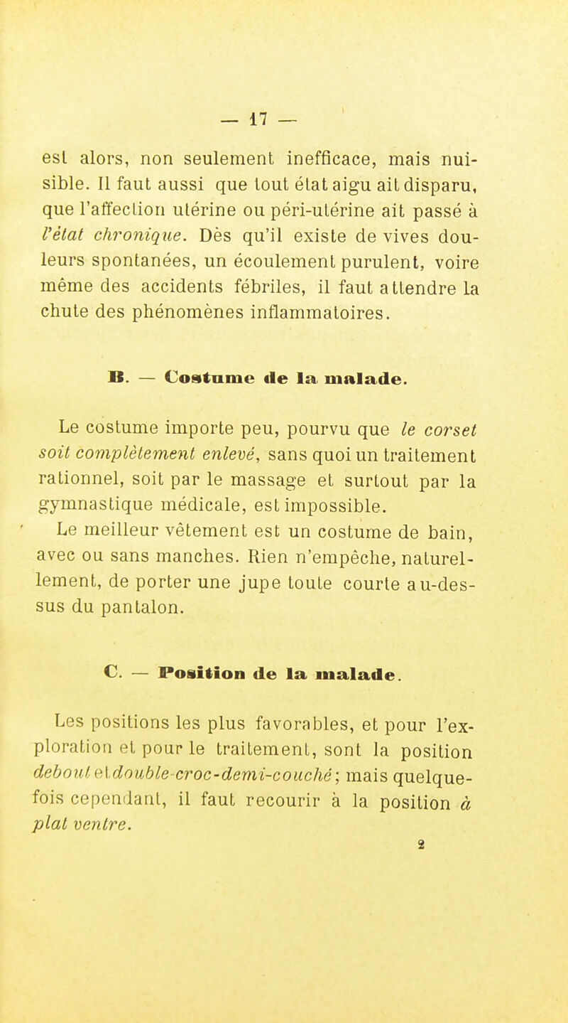 est alors, non seulement inefficace, mais nui- sible. Il faut aussi que tout état aigu ait disparu, que l'affection utérine ou péri-utérine ait passé à l'état chronique. Dès qu'il existe de vives dou- leurs spontanées, un écoulement purulent, voire même des accidents fébriles, il faut a ttendre la chute des phénomènes inflammatoires. 18. — Costume fie la. malade. Le costume importe peu, pourvu que le corset soit complètement enlevé, sans quoi un traitement rationnel, soit par le massage et surtout par la gymnastique médicale, est impossible. Le meilleur vêtement est un costume de bain, avec ou sans manches. Rien n'empêche, naturel- lement, de porter une jupe toute courte au-des- sus du pantalon. C. — Position de la malade. Les positions les plus favorables, et pour l'ex- ploration et pour le traitement, sont la position debout eidouble-croc-demi-couché; mais quelque- fois cependant, il faut recourir à la position à plat ventre. 2