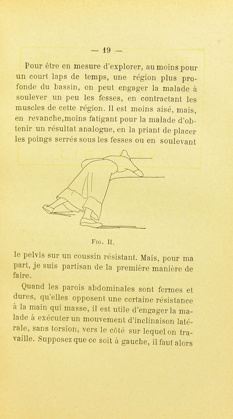 Pour être en mesure d'explorer, au moins pour un court laps de temps, une région plus pro- fonde du bassin, on peut engager la malade à soulever un peu les fesses, en contractant les muscles de cette région. Il est moins aisé, mais, en revanche,moins fatigant pour la malade d'ob- tenir un résultat analogue, en la priant de placer les poings serrés sous les fesses ou en soulevant FlG. II. le pelvis sur un coussin résistant. Mais, pour ma part, je suis partisan de la première manière de faire. Quand les parois abdominales sont fermes et dures, qu'elles opposent une certaine résistance à la main qui masse, il est utile d'engager la ma- lade à exécuter un mouvement d'inclinaison laté- rale, sans torsion, vers le côté sur lequel on tra- vaille. Supposez que ce soit à gauche, il faut alors