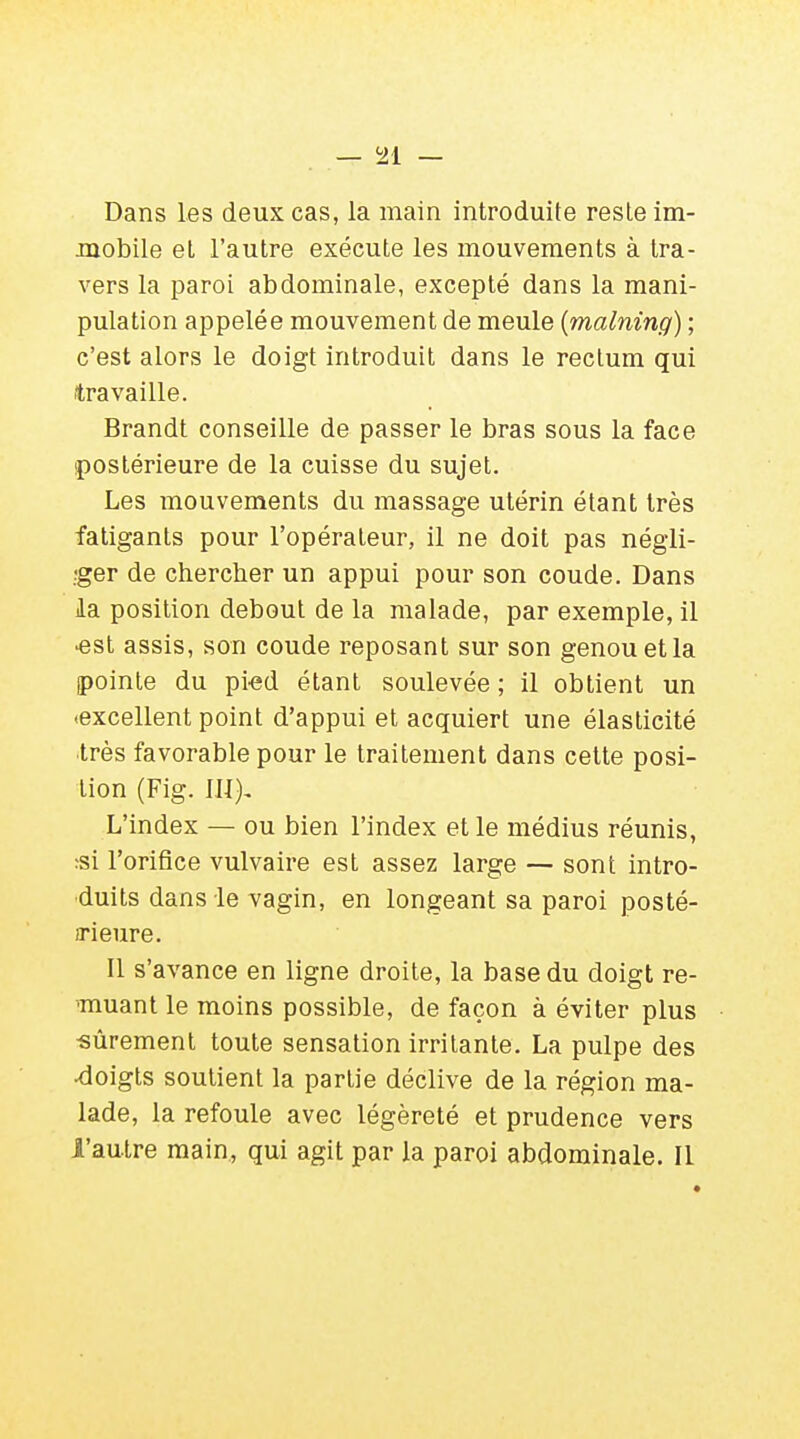 — c21 — Dans les deux cas, la main introduite reste im- mobile et l'autre exécute les mouvements à tra- vers la paroi abdominale, excepté dans la mani- pulation appelée mouvement de meule (malning) ; c'est alors le doigt introduit dans le rectum qui travaille. Brandt conseille de passer le bras sous la face (postérieure de la cuisse du sujet. Les mouvements du massage utérin étant très fatigants pour l'opérateur, il ne doit pas négli- ger de chercher un appui pour son coude. Dans la position debout de la malade, par exemple, il •est assis, son coude reposant sur son genou et la pointe du pied étant soulevée ; il obtient un ■excellent point d'appui et acquiert une élasticité très favorable pour le traitement dans cette posi- tion (Fig. III), L'index — ou bien l'index et le médius réunis, si l'orifice vulvaire est assez large — sont intro- duits dans le vagin, en longeant sa paroi posté- rieure. Il s'avance en ligne droite, la base du doigt re- muant le moins possible, de façon à éviter plus •sûrement toute sensation irritante. La pulpe des •doigts soutient la partie déclive de la région ma- lade, la refoule avec légèreté et prudence vers l'autre main, qui agit par la paroi abdominale. Il
