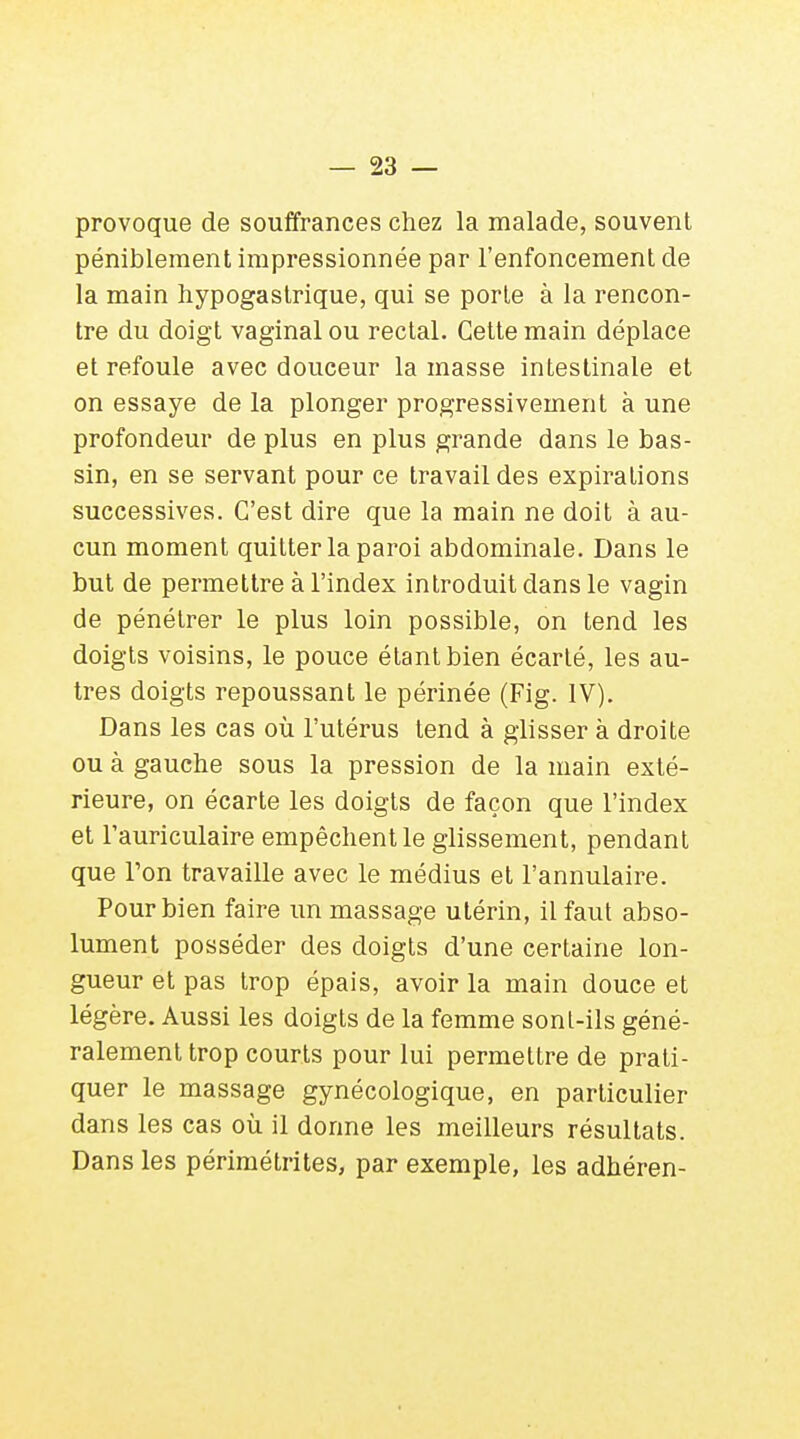 provoque de souffrances chez la malade, souvent péniblement impressionnée par l'enfoncement de la main hypogastrique, qui se porte à la rencon- tre du doigt vaginal ou rectal. Cette main déplace et refoule avec douceur la masse intestinale et on essaye de la plonger progressivement à une profondeur de plus en plus grande dans le bas- sin, en se servant pour ce travail des expirations successives. C'est dire que la main ne doit à au- cun moment quitter la paroi abdominale. Dans le but de permettre à l'index introduit dans le vagin de pénétrer le plus loin possible, on tend les doigts voisins, le pouce étant bien écarté, les au- tres doigts repoussant le périnée (Fig. IV). Dans les cas où l'utérus tend à glisser à droite ou à gauche sous la pression de la main exté- rieure, on écarte les doigts de façon que l'index et l'auriculaire empêchent le glissement, pendant que Ton travaille avec le médius et l'annulaire. Pour bien faire un massage utérin, il faut abso- lument posséder des doigts d'une certaine lon- gueur et pas trop épais, avoir la main douce et légère. Aussi les doigts de la femme sont-ils géné- ralement trop courts pour lui permettre de prati- quer le massage gynécologique, en particulier dans les cas où il donne les meilleurs résultats. Dans les périmé tri tes, par exemple, les adhéren-