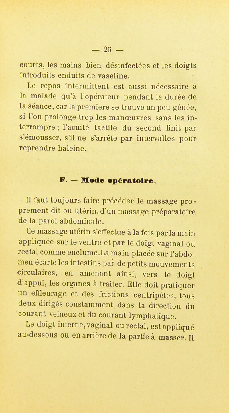 courts, les mains bien désinfectées et les doigts introduits enduits de vaseline. Le repos intermittent est aussi nécessaire à la malade qu'à l'opérateur pendant la durée de la séance, car la première se trouve un peu gênée, si l'on prolonge trop les manœuvres sans les in- terrompre ; l'acuité tactile du second finit par s'émousser, s'il ne s'arrête par intervalles pour reprendre haleine. F. — Mode opératoire. Il faut toujours faire précéder le massage pro- prement dit ou utérin, d'un massage préparatoire de la paroi abdominale. Ce massage utérin s'effectue à la fois parla main appliquée sur le ventre et par le doigt vaginal ou rectal comme enclume.La main placée sur l'abdo- men écarte les intestins par de petits mouvements circulaires, en amenant ainsi, vers le doigt d'appui, les organes à traiter. Elle doit pratiquer un effleurage et des frictions centripètes, tous deux dirigés constamment dans la direction du courant veineux et du courant lymphatique. Le doigt interne, vaginal ou rectal, est appliqué au-dessous ou en arrière de la partie à masser. Il