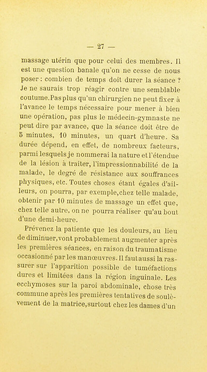 massage utérin que pour celui des membres. Il est une question banale qu'on ne cesse de nous poser : combien de temps doit durer la séance ? Je ne saurais trop réagir contre une semblable coutume. Pas plus qu'un chirurgien ne peut fixer à l'avance le temps nécessaire pour mener à bien une opération, pas plus le médecin-gymnaste ne peut dire par avance, que la séance doit être de 5 minutes, 10 minutes, un quart d'heure. Sa durée dépend, en effet, de nombreux facteurs, parmi lesquels je nommerai la nature et l'étendue de la lésion à traiter, l'impressionnabilité de la malade, le degré de résistance aux souffrances physiques, etc. Toutes choses étant égales d'ail- leurs, on pourra, par exemple5chez telle malade, obtenir par 10 minutes de massage un effet que, chez telle autre, on ne pourra réaliser qu'au bout d'une demi-heure. Prévenez la patiente que les douleurs, au lieu de diminuer,vont probablement augmenter après les premières séances, en raison du traumatisme occasionné par les manœuvres. Il fautaussi la ras- surer sur l'apparition possible de tuméfactions dures et limitées dans la région inguinale. Les ecchymoses sur la paroi abdominale, chose très commune après les premières tentatives de soulè- vement de la matrice,surlout chez les dames d'un