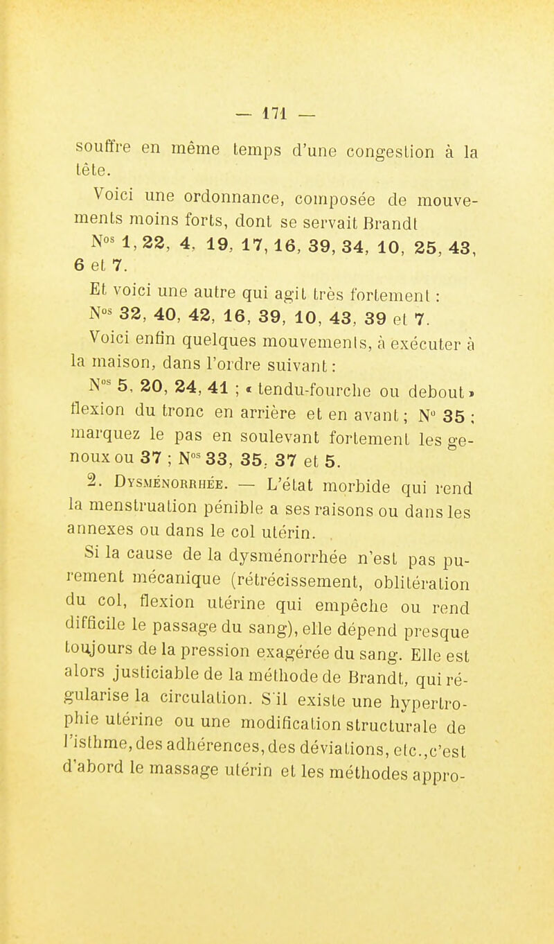 souffre en même temps d'une congestion à la tête. Voici une ordonnance, composée de mouve- ments moins forts, dont se servait Brandi N°* 1, 22, 4, 19, 17, 16, 39, 34, 10, 25, 43, 6 et 7. Et voici une autre qui agit très fortement : N« 32, 40, 42, 16, 39, 10, 43, 39 et 7. Voici enfin quelques mouvements, à exécuter à la maison, dans l'ordre suivant : Nus 5, 20, 24, 41 ; « tendu-fourche ou debout» flexion du tronc en arrière et en avant; N° 35 ; marquez le pas en soulevant fortement les ge- noux ou 37 ; Nos 33, 35, 37 et 5. 2. Dysménorrhée. — L'état morbide qui rend la menstruation pénible a ses raisons ou dans les annexes ou dans le col utérin. Si la cause de la dysménorrhée n'est pas pu- rement mécanique (rétrécissement, oblitération du col, flexion utérine qui empêche ou rend difficile le passage du sang), elle dépend presque toujours de la pression exagérée du sang. Elle est alors justiciable de la méthode de Brandt, qui ré- gularise la circulation. S'il existe une hypertro- phie utérine ou une modification structurale de ]'isthme,des adhérences,des déviations, etc.,c'est d'abord le massage utérin et les méthodes appro-