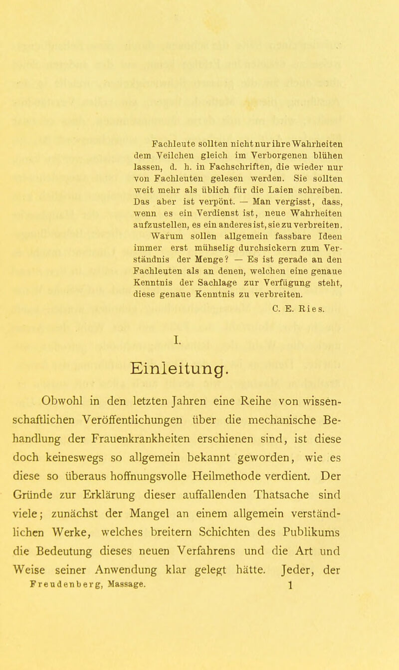 Fachleute sollten nicht nur ihre Wahrheiten dem Veilchen gleich im Verborgenen blühen lassen, d. h. in Fachschriften, die wieder nur von Fachleuten gelesen werden. Sie sollten weit mehr als üblich für die Laien schreiben. Das aber ist verpönt. — Man vergisst, dass, wenn es ein Verdienst ist, neue Wahrheiten aufzustellen, es ein anderes ist, sie zu verbreiten. Warum sollen allgemein fassbare Ideen immer erst mühselig durchsickern zum Ver- ständnis der Menge? — Es ist gerade an den Fachleuten als an denen, welchen eine genaue Kenntnis der Sachlage zur Verfügung steht, diese genaue Kenntnis zu verbreiten. C. E. Ries. I. Einleitung. Obwohl in den letzten Jahren eine Reihe von wissen- schaftlichen Veröffentlichungen über die mechanische Be- handlung der Frauenkrankheiten erschienen sind, ist diese doch keineswegs so allgemein bekannt geworden, wie es diese so überaus hoffnungsvolle Heilmethode verdient. Der Gründe zur Erklärung dieser auffallenden Thatsache sind viele; zunächst der Mangel an einem allgemein verständ- lichen Werke, welches breitern Schichten des Publikums die Bedeutung dieses neuen Verfahrens und die Art und Weise seiner Anwendung klar gelegt hätte. Jeder, der Freudenberg, Massage. \