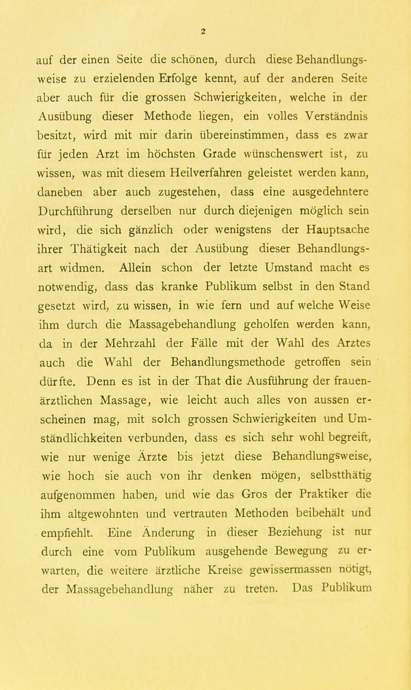 auf der einen Seite die schönen, durch diese Behandlungs- weise zu erzielenden Erfolge kennt, auf der anderen Seite aber auch für die grossen Schwierigkeiten, welche in der Ausübung dieser Methode liegen, ein volles Verständnis besitzt, wird mit mir darin übereinstimmen, dass es zwar für jeden Arzt im höchsten Grade wünschenswert ist, zu wissen, was mit diesem Heilverfahren geleistet werden kann, daneben aber auch zugestehen, dass eine ausgedehntere Durchführung derselben nur durch diejenigen möglich sein wird, die sich gänzlich oder wenigstens der Hauptsache ihrer Thätigkeit nach der Ausübung dieser Behandlungs- art widmen. Allein schon der letzte Umstand macht es notwendig, dass das kranke Publikum selbst in den Stand gesetzt wird, zu wissen, in wie fern und auf welche Weise ihm durch die Massagebehandlung geholfen werden kann, da in der Mehrzahl der Fälle mit der Wahl des Arztes auch die Wahl der Behandlungsmethode getroffen sein dürfte. Denn es ist in der That die Ausführung der frauen- ärztlichen Massage, wie leicht auch alles von aussen er- scheinen mag, mit solch grossen Schwierigkeiten und Um- ständlichkeiten verbunden, dass es sich sehr wohl begreift, wie nur wenige Ärzte bis jetzt diese Behandlungsweise, wie hoch sie auch von ihr denken mögen, selbstthätig aufgenommen haben, und wie das Gros der Praktiker die ihm altgewohnten und vertrauten Methoden beibehält und empfiehlt. Eine Änderung in dieser Beziehung ist nur durch eine vom Publikum ausgehende Bewegung zu er- warten, die weitere ärztliche Kreise gewissermassen nötigt, der Massagebehandlung näher zu treten. Das Publikum