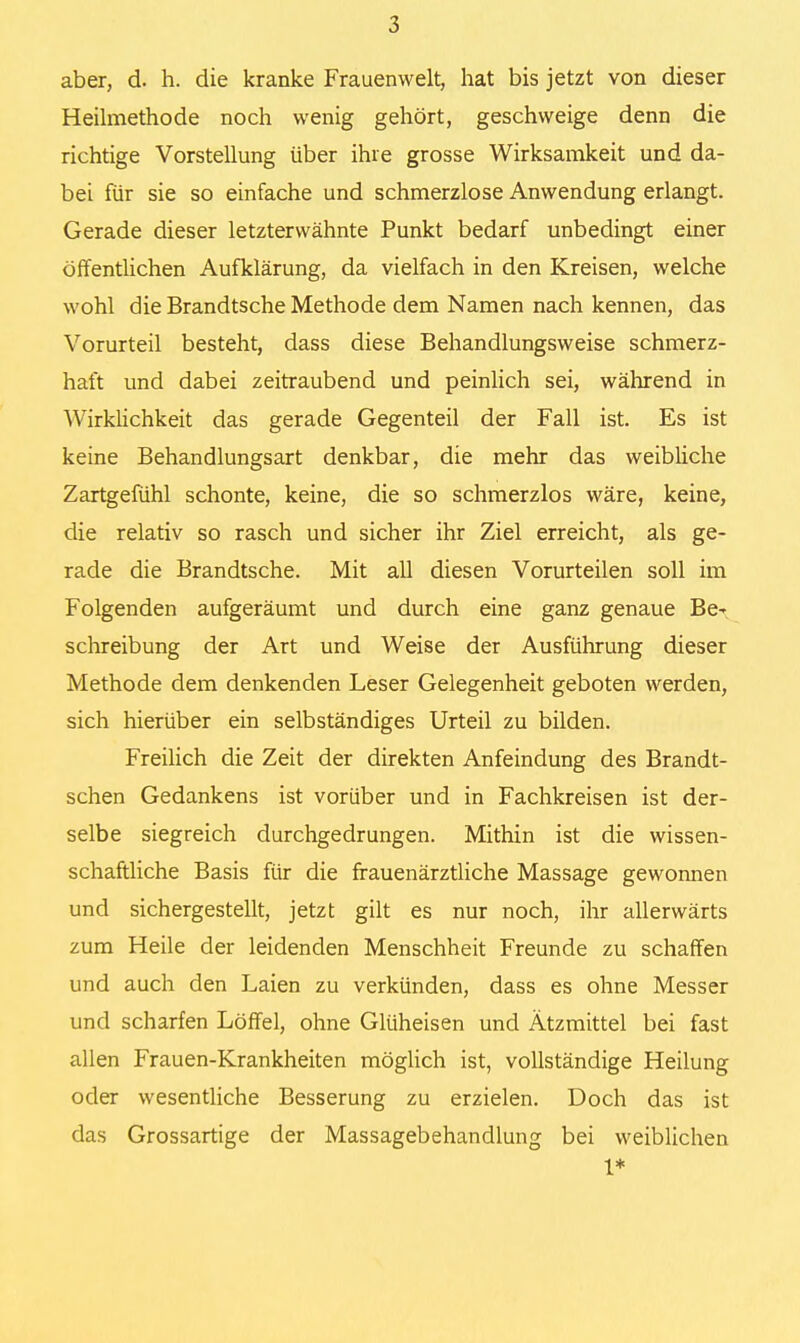 aber, d. h. die kranke Frauenwelt, hat bis jetzt von dieser Heilmethode noch wenig gehört, geschweige denn die richtige Vorstellung über ihre grosse Wirksamkeit und da- bei für sie so einfache und schmerzlose Anwendung erlangt. Gerade dieser letzterwähnte Punkt bedarf unbedingt einer öffentlichen Aufklärung, da vielfach in den Kreisen, welche wohl die Brandtsche Methode dem Namen nach kennen, das Vorurteil besteht, dass diese Behandlungsweise schmerz- haft und dabei zeitraubend und peinlich sei, während in Wirklichkeit das gerade Gegenteil der Fall ist. Es ist keine Behandlungsart denkbar, die mehr das weibliche Zartgefühl schonte, keine, die so schmerzlos wäre, keine, die relativ so rasch und sicher ihr Ziel erreicht, als ge- rade die Brandtsche. Mit all diesen Vorurteilen soll im Folgenden aufgeräumt und durch eine ganz genaue Be^ Schreibung der Art und Weise der Ausführung dieser Methode dem denkenden Leser Gelegenheit geboten werden, sich hierüber ein selbständiges Urteil zu bilden. Freilich die Zeit der direkten Anfeindung des Brandt- schen Gedankens ist vorüber und in Fachkreisen ist der- selbe siegreich durchgedrungen. Mithin ist die wissen- schaftliche Basis für die frauenärztliche Massage gewonnen und sichergestellt, jetzt gilt es nur noch, ihr allerwärts zum Heile der leidenden Menschheit Freunde zu schaffen und auch den Laien zu verkünden, dass es ohne Messer und scharfen Löffel, ohne Glüheisen und Ätzmittel bei fast allen Frauen-Krankheiten möglich ist, vollständige Heilung oder wesentliche Besserung zu erzielen. Doch das ist das Grossartige der Massagebehandlung bei weiblichen 1*