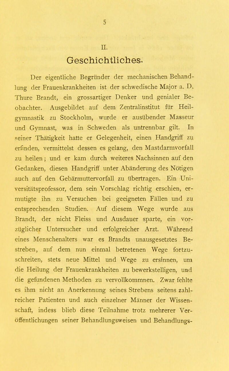 n. Geschichtliches. Der eigentliche Begründer der mechanischen Behand- lung der Frauenkrankheiten ist der schwedische Major a. D. Thure Brandt, ein grossartiger Denker und genialer Be- obachter. Ausgebildet auf dem Zentralinstitut für Heil- gymnastik zu Stockholm, wurde er ausübender Masseur und Gymnast, was in Schweden als untrennbar gilt. In peiner Thätigkeit hatte er Gelegenheit, einen Handgriff zu erfinden, vermittelst dessen es gelang, den Mastdarmvorfall zu heilen; und er kam durch weiteres Nachsinnen auf den Gedanken, diesen Handgriff unter Abänderung des Nötigen auch auf den Gebärmuttervorfall zu übertragen. Ein Uni- versitätsprofessor, dem sein Vorschlag richtig erschien, er- mutigte ihn zu Versuchen bei geeigneten Fällen und zu entsprechenden Studien. Auf diesem Wege wurde aus Brandt, der nicht Fleiss und Ausdauer sparte, ein vor- züglicher Untersucher und erfolgreicher Arzt. Während eines Menschenalters war es Brandts unausgesetztes Be- streben, auf dem nun einmal betretenen Wege fortzu- schreiten, stets neue Mittel und Wege zu ersinnen, um die Heilung der Frauenkrankheiten zu bewerkstelligen, und die gefundenen Methoden zu vervollkommnen. Zwar fehlte es ihm nicht an Anerkennung seines Strebens seitens zahl- reicher Patienten und auch einzelner Männer der Wissen- schaft, indess blieb diese Teilnahme trotz mehrerer Ver- öffentlichungen seiner Behandlungsweisen und Behandlungs-