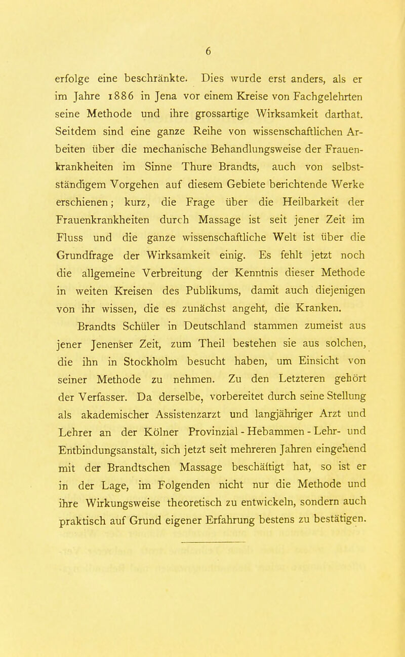 erfolge eine beschränkte. Dies wurde erst anders, als er im Jahre 1886 in Jena vor einem Kreise von Fachgelehrten seine Methode und ihre grossartige Wirksamkeit darthat. Seitdem sind eine ganze Reihe von wissenschaftlichen Ar- beiten über die mechanische Behandlungsweise der Frauen- krankheiten im Sinne Thure Brandts, auch von selbst- ständigem Vorgehen auf diesem Gebiete berichtende Werke erschienen; kurz, die Frage über die Heilbarkeit der Frauenkrankheiten durch Massage ist seit jener Zeit im Fluss und die ganze wissenschaftliche Welt ist über die Grundfrage der Wirksamkeit einig. Es fehlt jetzt noch die allgemeine Verbreitung der Kenntnis dieser Methode in weiten Kreisen des Publikums, damit auch diejenigen von ihr wissen, die es zunächst angeht, die Kranken. Brandts Schüler in Deutschland stammen zumeist aus jener Jenenser Zeit, zum Theil bestehen sie aus solchen, die ihn in Stockholm besucht haben, um Einsicht von seiner Methode zu nehmen. Zu den Letzteren gehört der Verfasser. Da derselbe, vorbereitet durch seine Stellung als akademischer Assistenzarzt und langjähriger Arzt und Lehrer an der Kölner Provinzial - Hebammen - Lehr- und Entbindungsanstalt, sich jetzt seit mehreren Jahren eingehend mit der Brandtschen Massage beschäftigt hat, so ist er in der Lage, im Folgenden nicht nur die Methode und ihre Wirkungsweise theoretisch zu entwickeln, sondern auch praktisch auf Grund eigener Erfahrung bestens zu bestätigen.