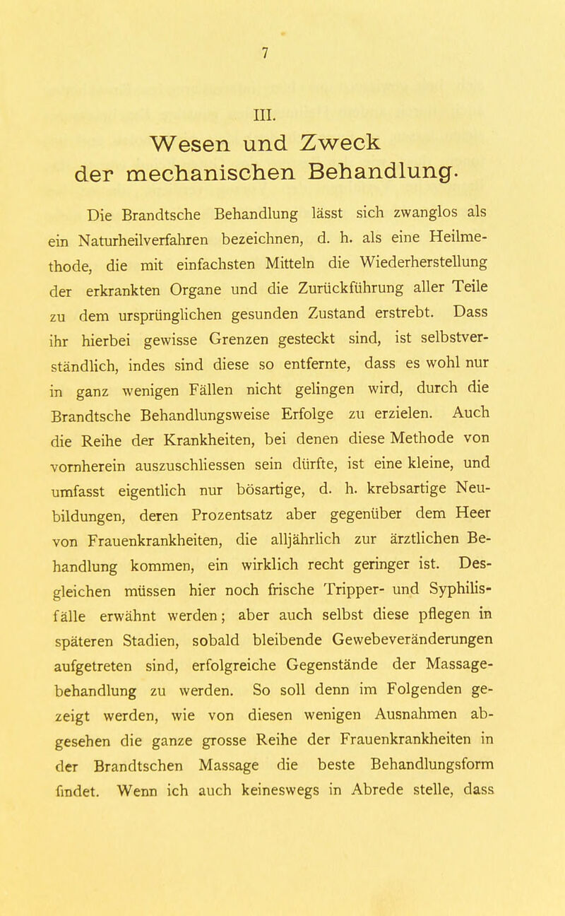 III. Wesen und Zweck der mechanischen Behandlung. Die Brandtsche Behandlung lässt sich zwanglos als ein Naturheilverfahren bezeichnen, d. h. als eine Heilme- thode, die mit einfachsten Mitteln die Wiederherstellung der erkrankten Organe und die Zurückführung aller Teile zu dem ursprünglichen gesunden Zustand erstrebt. Dass ihr hierbei gewisse Grenzen gesteckt sind, ist selbstver- ständlich, indes sind diese so entfernte, dass es wohl nur in ganz wenigen Fällen nicht gelingen wird, durch die Brandtsche Behandlungsweise Erfolge zu erzielen. Auch die Reihe der Krankheiten, bei denen diese Methode von vornherein auszuschliessen sein dürfte, ist eine kleine, und umfasst eigentlich nur bösartige, d. h. krebsartige Neu- bildungen, deren Prozentsatz aber gegenüber dem Heer von Frauenkrankheiten, die alljährlich zur ärztlichen Be- handlung kommen, ein wirklich recht geringer ist. Des- gleichen müssen hier noch frische Tripper- und Syphilis- fälle erwähnt werden; aber auch selbst diese pflegen in späteren Stadien, sobald bleibende Gewebeveränderungen aufgetreten sind, erfolgreiche Gegenstände der Massage- behandlung zu werden. So soll denn im Folgenden ge- zeigt werden, wie von diesen wenigen Ausnahmen ab- gesehen die ganze grosse Reihe der Frauenkrankheiten in der Brandtschen Massage die beste Behandlungsform findet. Wenn ich auch keineswegs in Abrede stelle, dass