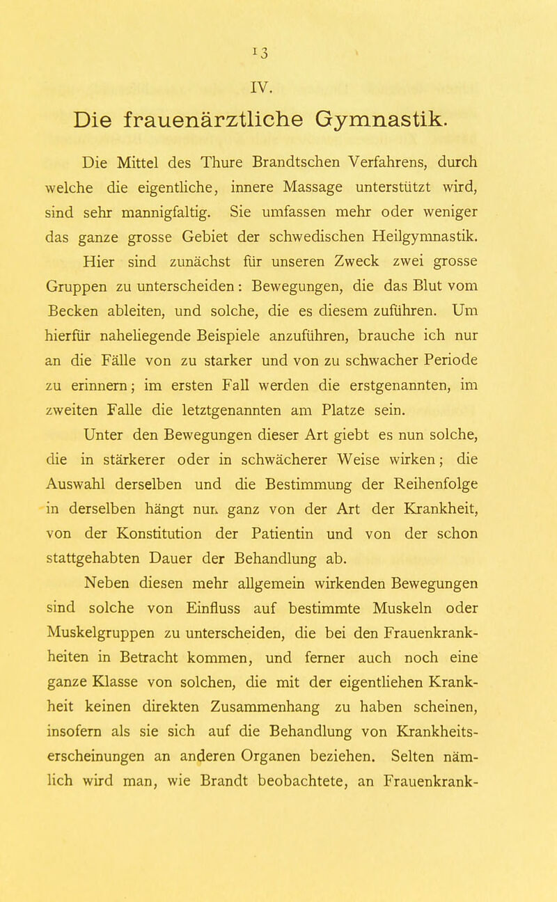 *3 IV. Die frauenärztliche Gymnastik. Die Mittel des Thure Brandtschen Verfahrens, durch welche die eigentliche, innere Massage unterstützt wird, sind sehr mannigfaltig. Sie umfassen mehr oder weniger das ganze grosse Gebiet der schwedischen Heilgymnastik. Hier sind zunächst für unseren Zweck zwei grosse Gruppen zu unterscheiden: Bewegungen, die das Blut vom Becken ableiten, und solche, die es diesem zuführen. Um hierfür nahehegende Beispiele anzuführen, brauche ich nur an die Fälle von zu starker und von zu schwacher Periode zu erinnern; im ersten Fall werden die erstgenannten, im zweiten Falle die letztgenannten am Platze sein. Unter den Bewegungen dieser Art giebt es nun solche, die in stärkerer oder in schwächerer Weise wirken; die Auswahl derselben und die Bestimmung der Reihenfolge in derselben hängt nun ganz von der Art der Krankheit, von der Konstitution der Patientin und von der schon stattgehabten Dauer der Behandlung ab. Neben diesen mehr allgemein wirkenden Bewegungen sind solche von Einfluss auf bestimmte Muskeln oder Muskelgruppen zu unterscheiden, die bei den Frauenkrank- heiten in Betracht kommen, und ferner auch noch eine ganze Klasse von solchen, die mit der eigentlichen Krank- heit keinen direkten Zusammenhang zu haben scheinen, insofern als sie sich auf die Behandlung von Krankheits- erscheinungen an anderen Organen beziehen. Selten näm- lich wird man, wie Brandt beobachtete, an Frauenkrank-