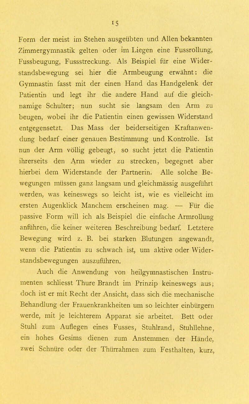 Form der meist im Stehen ausgeübten und Allen bekannten Zimmergymnastik gelten oder im Liegen eine Fussrollung, Fussbeugung, Fussstreckung. Als Beispiel für eine Wider- standsbewegung sei hier die Armbeugung erwähnt: die Gymnastin fasst mit der einen Hand das Handgelenk der Patientin und legt ihr die andere Hand auf die gleich- namige Schulter; nun sucht sie langsam den Arm zu beugen, wobei ihr die Patientin einen gewissen Widerstand entgegensetzt. Das Mass der beiderseitigen Kraftanwen- dung bedarf einer genauen Bestimmung und Kontrolle. Ist nun der Arm völlig gebeugt, so sucht jetzt die Patientin ihrerseits den Arm wieder zu strecken, begegnet aber hierbei dem Widerstande der Partnerin. Alle solche Be- wegungen müssen ganz langsam und gleichmässig ausgeführt werden, was keineswegs so leicht ist, wie es vielleicht im ersten Augenklick Manchem erscheinen mag. — Für die passive Form will ich als Beispiel die einfache Armrollung anführen, die keiner weiteren Beschreibung bedarf. Letztere Bewegung wird z. B. bei starken Blutungen angewandt, wenn die Patientin zu schwach ist, um aktive oder Wider- standsbewegungen auszuführen. Auch die Anwendung von heilgymnastischen Instru- menten schliesst Thure Brandt im Prinzip keineswegs aus; doch ist er mit Recht der Ansicht, dass sich die mechanische Behandlung der Frauenkrankheiten um so leichter einbürgern werde, mit je leichterem Apparat sie arbeitet. Bett oder Stuhl zum Auflegen eines Fusses, Stuhlrand, Stuhllehne, ein hohes Gesims dienen zum Anstemmen der Hände, zwei Schnüre oder der Thürrahmen zum Festhalten, kurz,