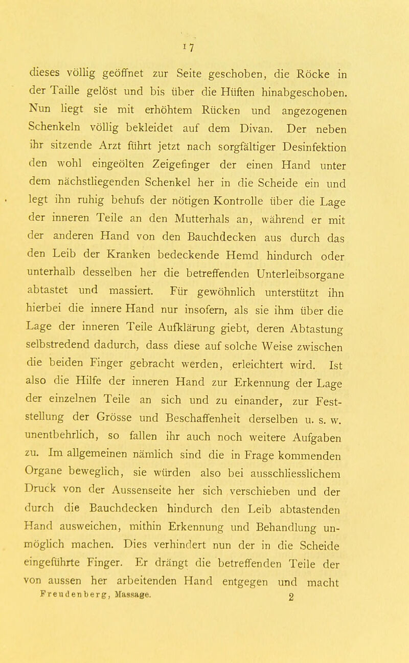 dieses völlig geöffnet zur Seite geschoben, die Röcke in der Taille gelöst und bis über die Hüften hinabgeschoben. Nun liegt sie mit erhöhtem Rücken und angezogenen Schenkeln völlig bekleidet auf dem Divan. Der neben ihr sitzende Arzt führt jetzt nach sorgfältiger Desinfektion den wohl eingeölten Zeigefinger der einen Hand unter dem nächstliegenden Schenkel her in die Scheide ein und legt ihn ruhig behufs der nötigen Kontrolle über die Lage der inneren Teile an den Mutterhals an, während er mit der anderen Hand von den Bauchdecken aus durch das den Leib der Kranken bedeckende Hemd hindurch oder unterhalb desselben her die betreffenden Unterleibsorgane abtastet und massiert. Für gewöhnlich unterstützt ihn hierbei die innere Hand nur insofern, als sie ihm über die Lage der inneren Teile Aufklärung giebt, deren Abtastung selbstredend dadurch, dass diese auf solche Weise zwischen die beiden Finger gebracht werden, erleichtert wird. Ist also die Hilfe der inneren Hand zur Erkennung der Lage der einzelnen Teile an sich und zu einander, zur Fest- stellung der Grösse und Beschaffenheit derselben u. s. w. unentbehrlich, so fallen ihr auch noch weitere Aufgaben zu. Im allgemeinen nämlich sind die in Frage kommenden Organe beweglich, sie würden also bei ausschliesslichem Druck von der Aussenseite her sich verschieben und der durch die Bauchdecken hindurch den Leib abtastenden Hand ausweichen, mithin Erkennung und Behandlung un- möglich machen. Dies verhindert nun der in die Scheide eingeführte Finger. Er drängt die betreffenden Teile der von aussen her arbeitenden Hand entgegen und macht Frendenberg, Massage. o