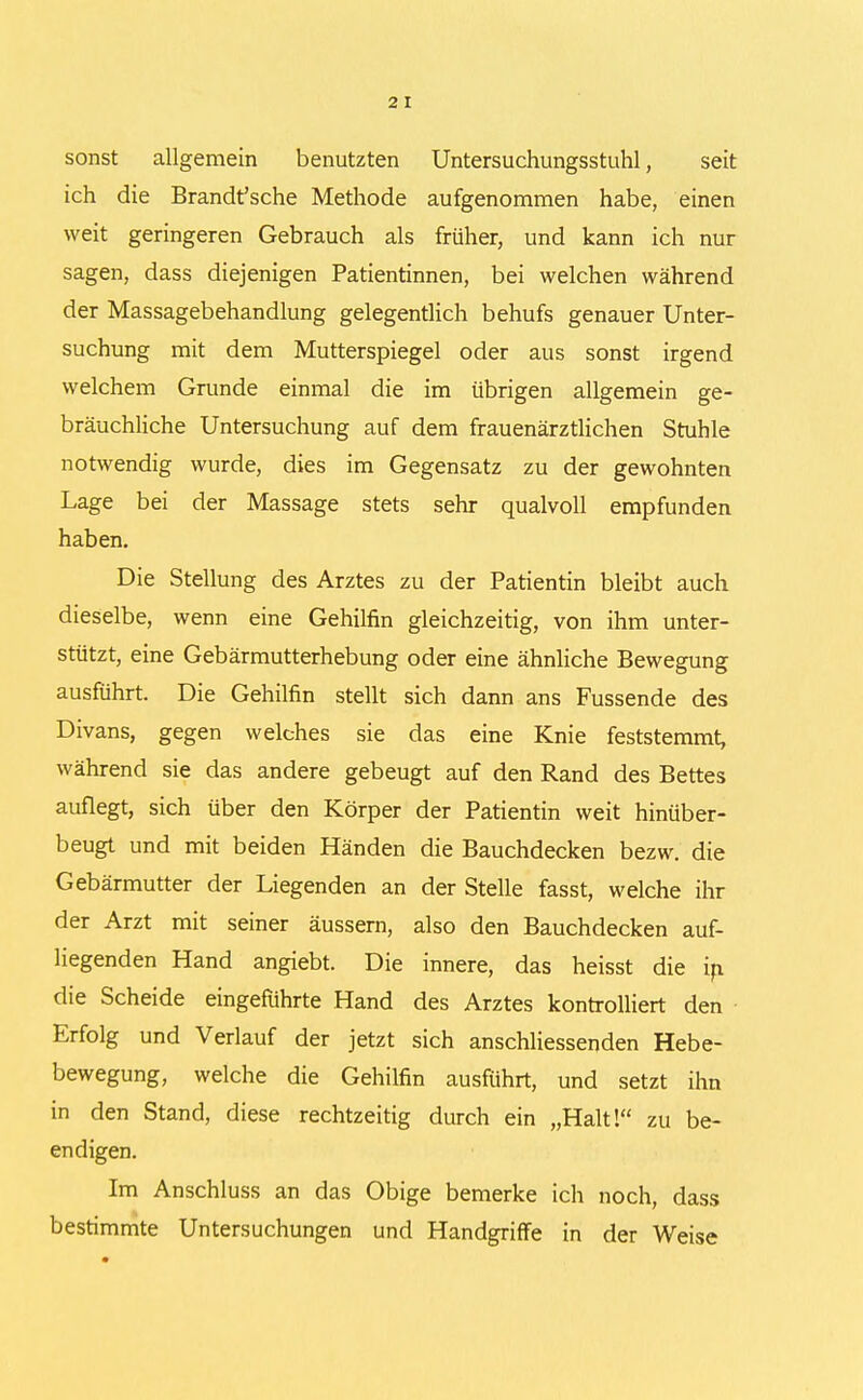 sonst allgemein benutzten Untersuchungsstuhl, seit ich die Brandfsche Methode aufgenommen habe, einen weit geringeren Gebrauch als früher, und kann ich nur sagen, dass diejenigen Patientinnen, bei welchen während der Massagebehandlung gelegentlich behufs genauer Unter- suchung mit dem Mutterspiegel oder aus sonst irgend welchem Grunde einmal die im übrigen allgemein ge- bräuchliche Untersuchung auf dem frauenärztlichen Stuhle notwendig wurde, dies im Gegensatz zu der gewohnten Lage bei der Massage stets sehr qualvoll empfunden haben. Die Stellung des Arztes zu der Patientin bleibt auch dieselbe, wenn eine Gehilfin gleichzeitig, von ihm unter- stützt, eine Gebärmutterhebung oder eine ähnliche Bewegung ausführt. Die Gehilfin stellt sich dann ans Fussende des Divans, gegen welches sie das eine Knie feststemmt, während sie das andere gebeugt auf den Rand des Bettes auflegt, sich über den Körper der Patientin weit hinüber- beugt und mit beiden Händen die Bauchdecken bezw. die Gebärmutter der Liegenden an der Stelle fasst, welche ihr der Arzt mit seiner äussern, also den Bauchdecken auf- liegenden Hand angiebt. Die innere, das heisst die in die Scheide eingeführte Hand des Arztes kontrolliert den Erfolg und Verlauf der jetzt sich anschliessenden Hebe- bewegung, welche die Gehilfin ausführt, und setzt ihn in den Stand, diese rechtzeitig durch ein „Halt! zu be- endigen. Im Anschluss an das Obige bemerke ich noch, dass bestimmte Untersuchungen und Handgriffe in der Weise