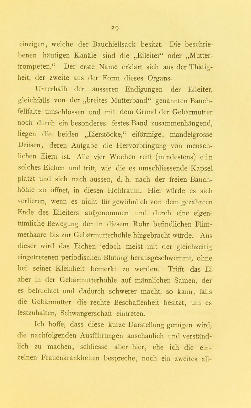 einzigen, welche der Bauchfellsack besitzt. Die beschrie- benen häutigen Kanäle sind die „Eileiter oder „Mutter- trompeten. Der erste Name erklärt sich aus der Thätig- heit, der zweite aus der Form dieses Organs. Unterhalb der äusseren Endigungen der Eileiter, gleichfalls von der „breites Mutterband genannten Bauch- fellfalte umschlossen und mit dem Grund der Gebärmutter noch durch ein besonderes festes Band zusammenhängend, liegen die beiden „Eierstöcke, eiförmige, mandelgrosse Drüsen, deren Aufgabe die Hervorbringung von mensch- lichen Eiern ist. Alle vier Wochen reift (mindestens) ein solches Eichen und tritt, wie die es umschliessende Kapsel platzt und sich nach aussen, d. h. nach der freien Bauch- höhle zu öffnet, in diesen Hohlraum. Hier würde es sich verlieren, wenn es nicht für gewöhnlich von dem gezähnten Ende des Eileiters aufgenommen und durch eine eigen- tümliche Bewegung der in diesem Rohr befindlichen Flim- merhaare bis zur Gebärmutterhöhle hingebracht würde. Aus dieser wird das Eichen jedoch meist mit der gleichzeitig eingetretenen periodischen Blutung herausgeschwemmt, ohne bei seiner Kleinheit bemerkt zu werden. Trifft das Ei aber in der Gebärmutterhöhle auf männlichen Samen, der es befruchtet und dadurch schwerer macht, so kann, falls die Gebärmutter die rechte Beschaffenheit besitzt, um es festzuhalten, Schwangerschaft eintreten. Ich hoffe, dass diese kurze Darstellung genügen wird, die nachfolgenden Ausführungen anschaulich und verständ- lich zu machen, schliesse aber hier, ehe ich die ein- zelnen Frauenkrankheiten bespreche, noch ein zweites all-