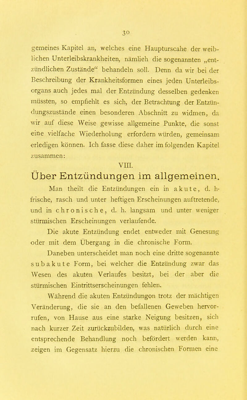 3» gemeines Kapitel an, welches eine Haupturseahe der weib- lichen Unterleibskrankheiten, nämlieh die sogenannten „ent- zündlichen Zustände behandeln soll. Denn da wir bei der Beschreibung der Krankheitsformen eines jeden Unterleibs- organs auch jedes mal der Entzündung desselben gedenken müssten, so empfiehlt es sich, der Betrachtung der Entzün- dungszustände einen besonderen Abschnitt zu widmen, da wir auf diese Weise gewisse allgemeine Punkte, die sonst eine vielfache Wiederholung erfordern würden, gemeinsam erledigen können. Ich fasse diese daher im folgenden Kapitel zusammen: VIII. Über Entzündungen im allgemeinen. Man theilt die Entzündungen ein in akute, d. h- frische, rasch und unter heftigen Erscheinungen auftretende, und in chronische, d. h. langsam und unter weniger stürmischen Erscheinungen verlaufende. Die akute Entzündung endet entweder mit Genesung oder mit dem Übergang in die chronische Form. Daneben unterscheidet man noch eine dritte sogenannte subakute Form, bei welcher die Entzündung zwar das Wesen des akuten Verlaufes besitzt, bei der aber die stürmischen Eintrittserscheinungen fehlen. Während die akuten Entzündungon trotz der mächtigen Veränderung, die sie an den befallenen Geweben hervor- rufen, von Hause aus eine starke Neigung besitzen, sich nach kurzer Zeit zurückzubilden, was natürlich durch eine entsprechende Behandlung noch befördert werden kann, zeigen im Gegensatz hierzu die chronischen Formen eine