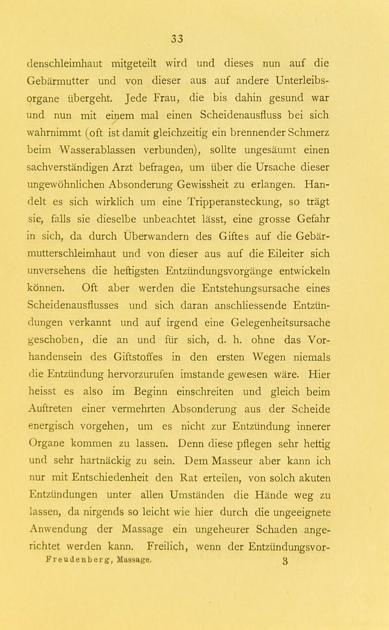 denschleimhaut mitgeteilt wird und dieses nun auf die Gebärmutter und von dieser aus auf andere Unterleibs- organe übergeht. Jede Frau, die bis dahin gesund war und nun mit einem mal einen Scheidenausfluss bei sich wahrnimmt (oft ist damit gleichzeitig ein brennender Schmerz beim Wasserablassen verbunden), sollte ungesäumt einen sachverständigen Arzt befragen, um über die Ursache dieser ungewöhnlichen Absonderung Gewissheit zu erlangen. Han- delt es sich wirklich um eine Tripperansteckung, so trägt sie, falls sie dieselbe unbeachtet lässt, eine grosse Gefahr in sich, da durch Überwandern des Giftes auf die Gebär- mutterschleimhaut und von dieser aus auf die Eileiter sich unversehens die heftigsten Entzündungsvorgänge entwickeln können. Oft aber werden die Entstehungsursache eines Scheidenausflusses und sich daran anschliessende Entzün- dungen verkannt und auf irgend eine Gelegenheitsursache geschoben, die an und für sich, d. h. ohne das Vor- handensein des Giftstoffes in den ersten Wegen niemals die Entzündung hervorzurufen imstande gewesen wäre. Hier heisst es also im Beginn einschreiten und gleich beim Auftreten einer vermehrten Absonderung aus der Scheide energisch vorgehen, um es nicht zur Entzündung innerer Organe kommen zu lassen. Denn diese pflegen sehr heftig und sehr hartnäckig zu sein. Dem Masseur aber kann ich nur mit Entschiedenheit den Rat erteilen, von solch akuten Entzündungen unter allen Umständen die Hände weg zu lassen, da nirgends so leicht wie hier durch die ungeeignete Anwendung der Massage ein ungeheurer Schaden ange- richtet werden kann. Freilich, wenn der Entzündungsvor- Freudenberg, Massage. 3