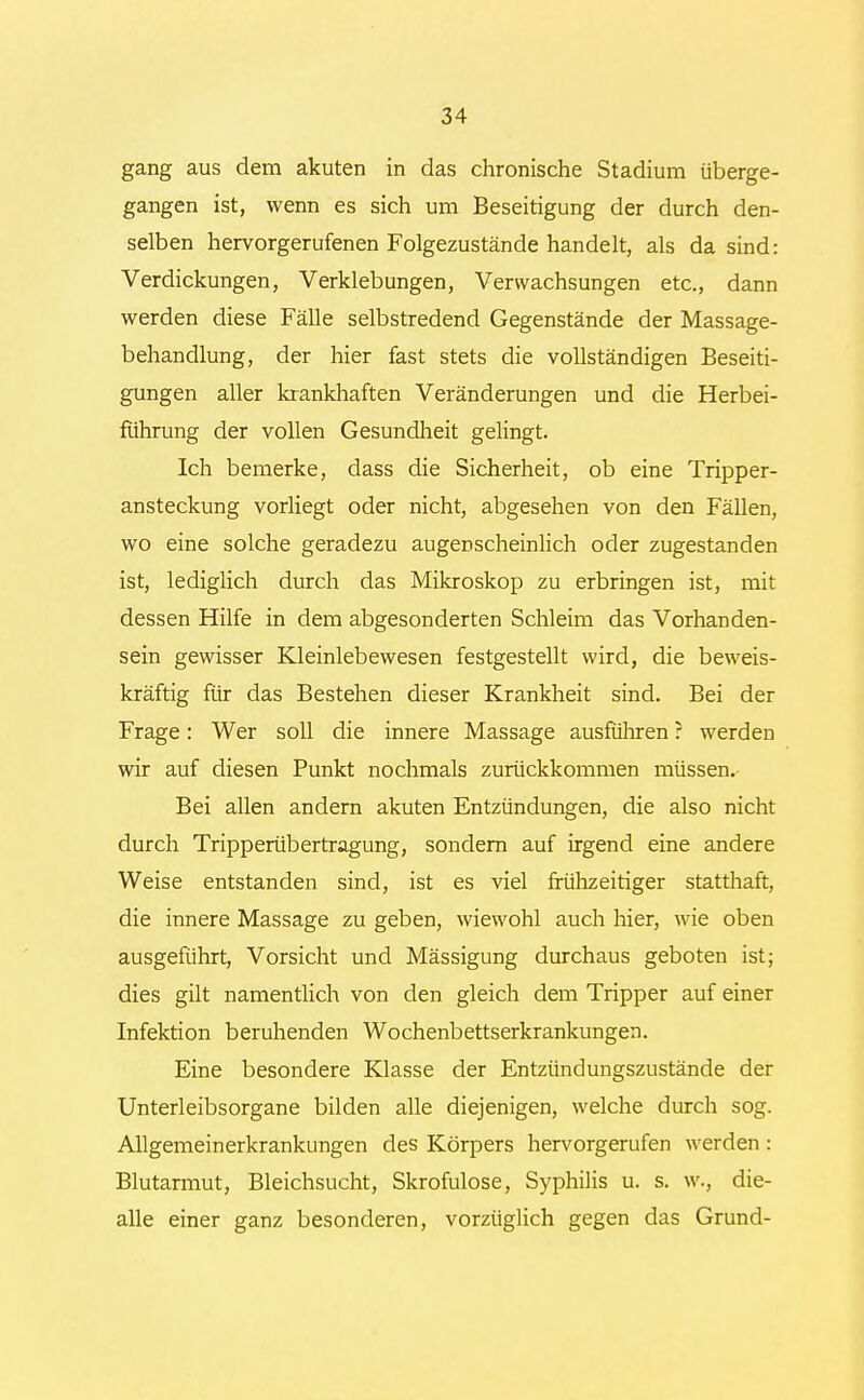 gang aus dem akuten in das chronische Stadium überge- gangen ist, wenn es sich um Beseitigung der durch den- selben hervorgerufenen Folgezustände handelt, als da sind: Verdickungen, Verklebungen, Verwachsungen etc., dann werden diese Fälle selbstredend Gegenstände der Massage- behandlung, der hier fast stets die vollständigen Beseiti- gungen aller krankhaften Veränderungen und die Herbei- führung der vollen Gesundheit gelingt. Ich bemerke, dass die Sicherheit, ob eine Tripper- ansteckung vorliegt oder nicht, abgesehen von den Fällen, wo eine solche geradezu augenscheinlich oder zugestanden ist, lediglich durch das Mikroskop zu erbringen ist, mit dessen Hilfe in dem abgesonderten Schleim das Vorhanden- sein gewisser Kleinlebewesen festgestellt wird, die beweis- kräftig für das Bestehen dieser Krankheit sind. Bei der Frage: Wer soll die innere Massage ausführen ? werden wir auf diesen Punkt nochmals zurückkommen müssen. Bei allen andern akuten Entzündungen, die also nicht durch Tripperübertragung, sondern auf irgend eine andere Weise entstanden sind, ist es viel frühzeitiger statthaft, die innere Massage zu geben, wiewohl auch hier, wie oben ausgeführt, Vorsicht und Mässigung durchaus geboten ist; dies gilt namentlich von den gleich dem Tripper auf einer Infektion beruhenden Wochenbettserkrankungen. Eine besondere Klasse der Entzündungszustände der Unterleibsorgane bilden alle diejenigen, welche durch sog. Allgemeinerkrankungen des Körpers hervorgerufen werden: Blutarmut, Bleichsucht, Skrofulöse, Syphilis u. s. w., die- alle einer ganz besonderen, vorzüglich gegen das Grund-