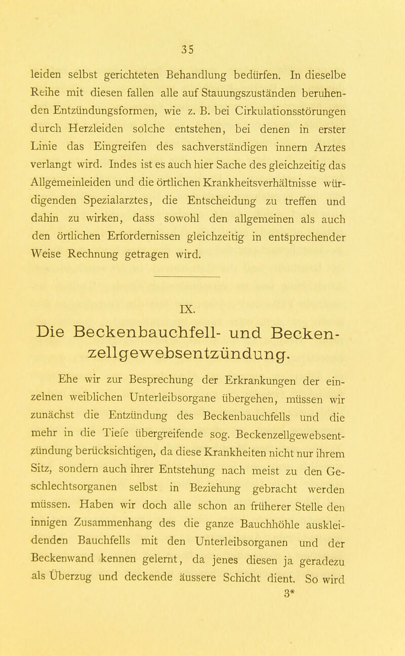 leiden selbst gerichteten Behandlung bedürfen. In dieselbe Reihe mit diesen fallen alle auf Stauungszuständen beruhen- den Entzündungsformen, wie z. B. bei (Zirkulationsstörungen durch Herzleiden solche entstehen, bei denen in erster Linie das Eingreifen des sachverständigen innern Arztes verlangt wird. Indes ist es auch hier Sache des gleichzeitig das Allgemeinleiden und die örtlichen Krankheitsverhältnisse wür- digenden Spezialarztes, die Entscheidung zu treffen und dahin zu wirken, dass sowohl den allgemeinen als auch den örtlichen Erfordernissen gleichzeitig in entsprechender Weise Rechnung getragen wird. IX. Die Beckenbauchfell- und Becken- zellgewebsentzündung. Ehe wir zur Besprechung der Erkrankungen der ein- zelnen weiblichen Unterleibsorgane übergehen, müssen wir zunächst die Entzündung des Beckenbauchfells und die mehr in die Tiefe übergreifende sog. Beckenzellgewebsent- zündung berücksichtigen, da diese Krankheiten nicht nur ihrem Sitz, sondern auch ihrer Entstehung nach meist zu den Ge- schlechtsorganen selbst in Beziehung gebracht werden müssen. Haben wir doch alle schon an früherer Stelle den innigen Zusammenhang des die ganze Bauchhöhle ausklei- denden Bauchfells mit den Unterleibsorganen und der Beckenwand kennen gelernt, da jenes diesen ja geradezu als Überzug und deckende äussere Schicht dient. So wird 3*