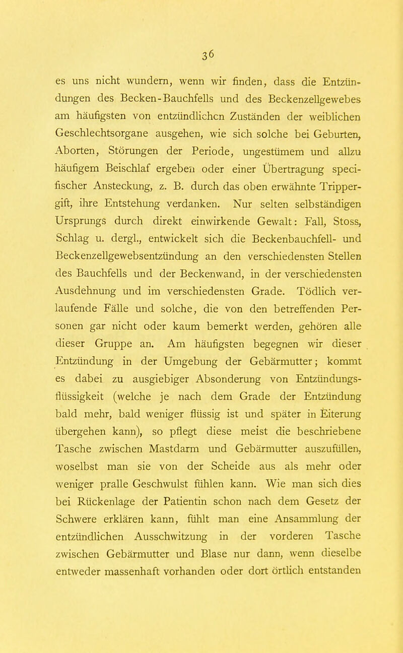 es uns nicht wundern, wenn wir finden, dass die Entzün- dungen des Becken-Bauchfells und des Beckenzellgewebes am häufigsten von entzündlichen Zuständen der weiblichen Geschlechtsorgane ausgehen, wie sich solche bei Geburten, Aborten, Störungen der Periode, ungestümem und allzu häufigem Beischlaf ergeben oder einer Übertragung speci- fischer Ansteckung, z. B. durch das oben erwähnte Tripper- gift, ihre Entstehung verdanken. Nur selten selbständigen Ursprungs durch direkt einwirkende Gewalt: Fall, Stoss, Schlag u. dergl., entwickelt sich die Beckenbauchfell- und Beckenzellgewebsentzündung an den verschiedensten Stellen des Bauchfells und der Beckenwand, in der verschiedensten Ausdehnung und im verschiedensten Grade. Tödlich ver- laufende Fälle und solche, die von den betreffenden Per- sonen gar nicht oder kaum bemerkt werden, gehören alle dieser Gruppe an. Am häufigsten begegnen wir dieser Entzündung in der Umgebung der Gebärmutter; kommt es dabei zu ausgiebiger Absonderung von Entzündungs- flüssigkeit (welche je nach dem Grade der Entzündung bald mehr, bald weniger flüssig ist und später in Eiterung übergehen kann), so pflegt diese meist die beschriebene Tasche zwischen Mastdarm und Gebärmutter auszufüllen, woselbst man sie von der Scheide aus als mehr oder weniger pralle Geschwulst fühlen kann. Wie man sich dies bei Rückenlage der Patientin schon nach dem Gesetz der Schwere erklären kann, fühlt man eine Ansammlung der entzündlichen Ausschwitzung in der vorderen Tasche zwischen Gebärmutter und Blase nur dann, wenn dieselbe entweder massenhaft vorhanden oder dort örtlich entstanden