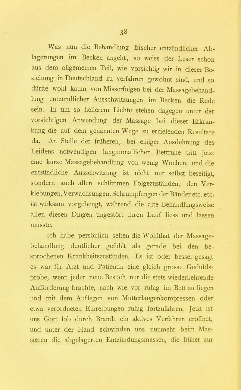 Was nun die Behandlung frischer entzündlicher Ab- lagerungen im Becken angeht, so weiss der Leser schon aus dem allgemeinen Teil, wie vorsichtig wir in dieser Be- ziehung in Deutschland zu verfahren gewohnt sind, und so dürfte wohl kaum von Misserfolgen bei der Massagebehand- lung entzündlicher Ausschwitzungen im Becken die Rede sein. In um so hellerem Lichte stehen dagegen unter der vorsichtigen Anwendung der Massage bei dieser Erkran- kung die auf dem genannten Wege zu erzielenden Resultate da. An Stelle der früheren, bei einiger Ausdehnung des Leidens notwendigen langmonatlichen Bettruhe tritt jetzt eine kurze Massagebehandlung von wenig Wochen, und die entzündliche Ausschwitzung ist nicht nur selbst beseitigt, sondern auch allen schlimmen Folgezuständen, den Ver- klebungen, Verwachsungen, Schrumpfungen der Bänder etc. etc. ist wirksam vorgebeugt, während die alte Behandlungsweise allen diesen Dingen ungestört ihren Lauf Hess und lassen musste. Ich habe persönlich selten die Wohlthat der Massage- behandlung deutlicher gefühlt als gerade bei den be- sprochenen Krankheitszuständen. Es ist oder besser gesagt es war für Arzt und Patientin eine gleich grosse Gedulds- probe, wenn jeder neue Besuch nur die stets wiederkehrende Aufforderung brachte, nach wie vor ruhig im Bett zu liegen und mit dem Auflegen von Mutterlaugenkompressen oder etwa verordneten Einreibungen ruhig fortzufahren. Jetzt ist uns Gott lob durch Brandt ein aktives Verfahren eröffnet, und unter der Hand schwinden uns nunmehr beim Mas- sieren die abgelagerten Entzündungsmassen, die früher zur