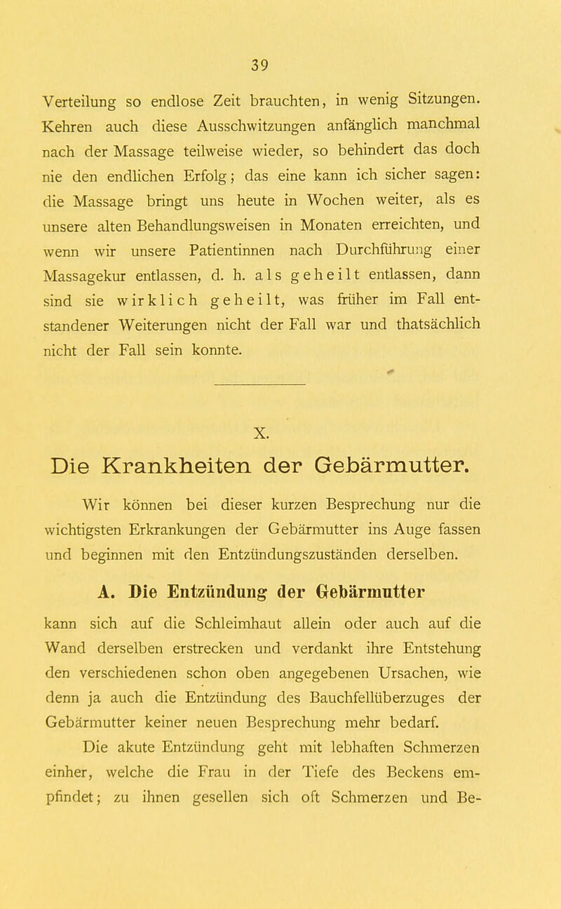 Verteilung so endlose Zeit brauchten, in wenig Sitzungen. Kehren auch diese Ausschwitzungen anfänglich manchmal nach der Massage teilweise wieder, so behindert das doch nie den endlichen Erfolg; das eine kann ich sicher sagen: die Massage bringt uns heute in Wochen weiter, als es unsere alten Behandlungsweisen in Monaten erreichten, und wenn wir unsere Patientinnen nach Durchführung einer Massagekur entlassen, d. h. als geheilt entlassen, dann sind sie wirklich geheilt, was früher im Fall ent- standener Weiterungen nicht der Fall war und thatsächlich nicht der Fall sein konnte. X. Die Krankheiten der Gebärmutter. Wir können bei dieser kurzen Besprechung nur die wichtigsten Erkrankungen der Gebärmutter ins Auge fassen und beginnen mit den Entzündungszuständen derselben. A. Die Entzündung der Gebärmutter kann sich auf die Schleimhaut allein oder auch auf die Wand derselben erstrecken und verdankt ihre Entstehung den verschiedenen schon oben angegebenen Ursachen, wie denn ja auch die Entzündung des Bauchfellüberzuges der Gebärmutter keiner neuen Besprechung mehr bedarf. Die akute Entzündung geht mit lebhaften Schmerzen einher, welche die Frau in der Tiefe des Beckens em- pfindet ; zu ihnen gesellen sich oft Schmerzen und Be-