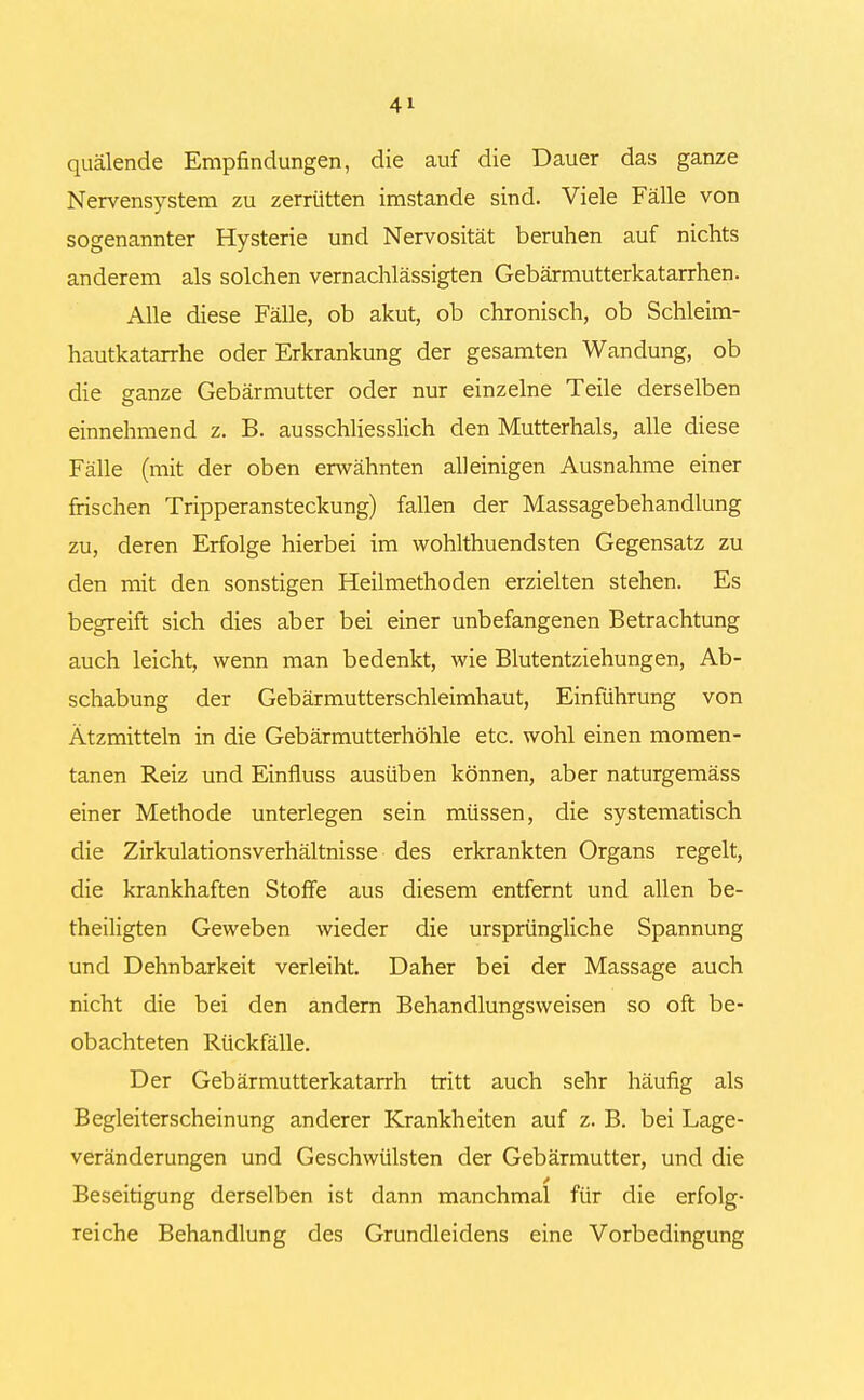 quälende Empfindungen, die auf die Dauer das ganze Nervensystem zu zerrütten imstande sind. Viele Fälle von sogenannter Hysterie und Nervosität beruhen auf nichts anderem als solchen vernachlässigten Gebärmutterkatarrhen. Alle diese Fälle, ob akut, ob chronisch, ob Schleim- hautkatarrhe oder Erkrankung der gesamten Wandung, ob die ganze Gebärmutter oder nur einzelne Teile derselben einnehmend z. B. ausschliesslich den Mutterhals, alle diese Fälle (mit der oben erwähnten alleinigen Ausnahme einer frischen Tripperansteckung) fallen der Massagebehandlung zu, deren Erfolge hierbei im wohlthuendsten Gegensatz zu den mit den sonstigen Heilmethoden erzielten stehen. Es begreift sich dies aber bei einer unbefangenen Betrachtung auch leicht, wenn man bedenkt, wie Blutentziehungen, Ab- schabung der Gebärmutterschleimhaut, Einführung von Ätzmitteln in die Gebärmutterhöhle etc. wohl einen momen- tanen Reiz und Einfluss ausüben können, aber naturgemäss einer Methode unterlegen sein müssen, die systematisch die Zirkulationsverhältnisse des erkrankten Organs regelt, die krankhaften Stoffe aus diesem entfernt und allen be- theiligten Geweben wieder die ursprüngliche Spannung und Dehnbarkeit verleiht. Daher bei der Massage auch nicht die bei den andern Behandlungsweisen so oft be- obachteten Rückfälle. Der Gebärmutterkatarrh tritt auch sehr häufig als Begleiterscheinung anderer Krankheiten auf z. B. bei Lage- veränderungen und Geschwülsten der Gebärmutter, und die .. . ' Beseitigung derselben ist dann manchmal für die erfolg- reiche Behandlung des Grundleidens eine Vorbedingung