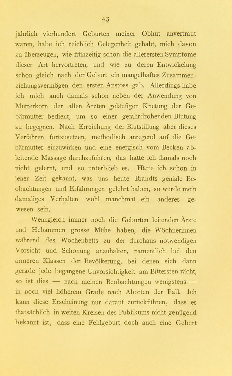 jährlich vierhundert Geburten meiner Obhut anvertraut waren, habe ich reichlich Gelegenheit gehabt, mich davon zu überzeugen, wie frühzeitig schon die allerersten Symptome dieser Art hervortreten, und wie zu deren Entwickelung schon gleich nach der Geburt ein mangelhaftes Zusammen- ziehungsvermögen den ersten Anstoss gab. Allerdings habe ich mich auch damals schon neben der Anwendung von Mutterkorn der allen Ärzten geläufigen Knetung der Ge- bärmutter bedient, um so einer gefahrdrohenden Blutung zu begegnen. Nach Erreichung der Blutstillung aber dieses Verfahren fortzusetzen, methodisch anregend auf die Ge- bärmutter einzuwirken und eine energisch vom Becken ab- leitende Massage durchzuführen, das hatte ich damals noch nicht gelernt, und so unterblieb es. Hätte ich schon in jener Zeit gekannt, was uns heute Brandts geniale Be- obachtungen und Erfahrungen gelehrt haben, so würde mein damaliges Verhalten wohl manchmal ein anderes ge- wesen sein. Wenngleich immer noch die Geburten leitenden Ärzte und Hebammen grosse Mühe haben, die Wöchnerinnen während des Wochenbetts zu der durchaus notwendigen Vorsicht und Schonung anzuhalten, namentlich bei den ärmeren Klassen der Bevölkerung, bei denen sich dann gerade jede begangene Unvorsichtigkeit am Bittersten rächt, so ist dies — nach meinen Beobachtungen wenigstens — in noch viel höherem Grade nach Aborten der Fall. Ich kann diese Erscheinung nur darauf zurückführen, dass es thatsächlich in weiten Kreisen des Publikums nicht genügend bekannt ist, dass eine Fehlgeburt doch auch eine Geburt