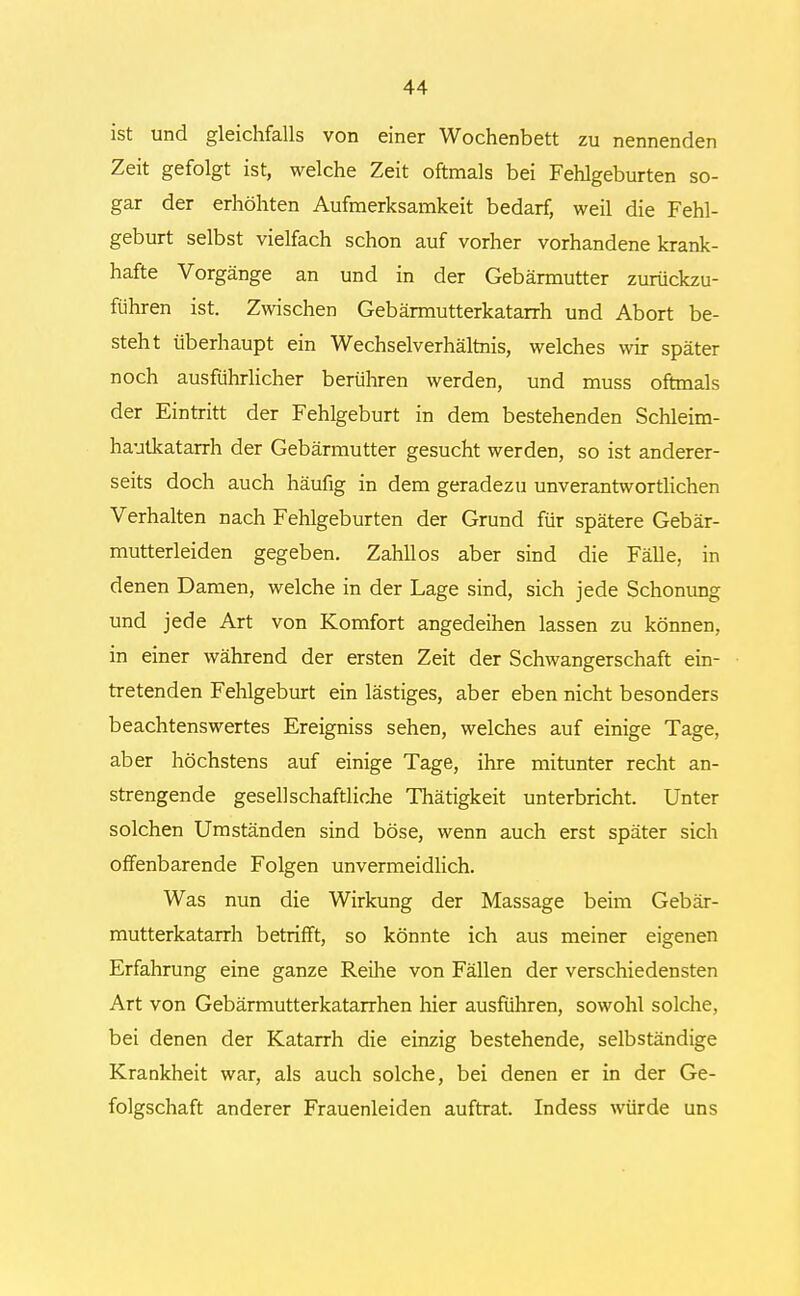 ist und gleichfalls von einer Wochenbett zu nennenden Zeit gefolgt ist, welche Zeit oftmals bei Fehlgeburten so- gar der erhöhten Aufmerksamkeit bedarf, weil die Fehl- geburt selbst vielfach schon auf vorher vorhandene krank- hafte Vorgänge an und in der Gebärmutter zurückzu- führen ist. Zwischen Gebärmutterkatarrh und Abort be- steht überhaupt ein Wechselverhältnis, welches wir später noch ausführlicher berühren werden, und muss oftmals der Eintritt der Fehlgeburt in dem bestehenden Schleim- hautkatarrh der Gebärmutter gesucht werden, so ist anderer- seits doch auch häufig in dem geradezu unverantwortlichen Verhalten nach Fehlgeburten der Grund für spätere Gebär- mutterleiden gegeben. Zahllos aber sind die Fälle, in denen Damen, welche in der Lage sind, sich jede Schonung und jede Art von Komfort angedeihen lassen zu können, in einer während der ersten Zeit der Schwangerschaft ein- tretenden Fehlgeburt ein lästiges, aber eben nicht besonders beachtenswertes Ereigniss sehen, welches auf einige Tage, aber höchstens auf einige Tage, ihre mitunter recht an- strengende gesellschaftliche Thätigkeit unterbricht. Unter solchen Umständen sind böse, wenn auch erst später sich offenbarende Folgen unvermeidlich. Was nun die Wirkung der Massage beim Gebär- mutterkatarrh betrifft, so könnte ich aus meiner eigenen Erfahrung eine ganze Reihe von Fällen der verschiedensten Art von Gebärmutterkatarrhen hier ausführen, sowohl solche, bei denen der Katarrh die einzig bestehende, selbständige Krankheit war, als auch solche, bei denen er in der Ge- folgschaft anderer Frauenleiden auftrat. Indess würde uns