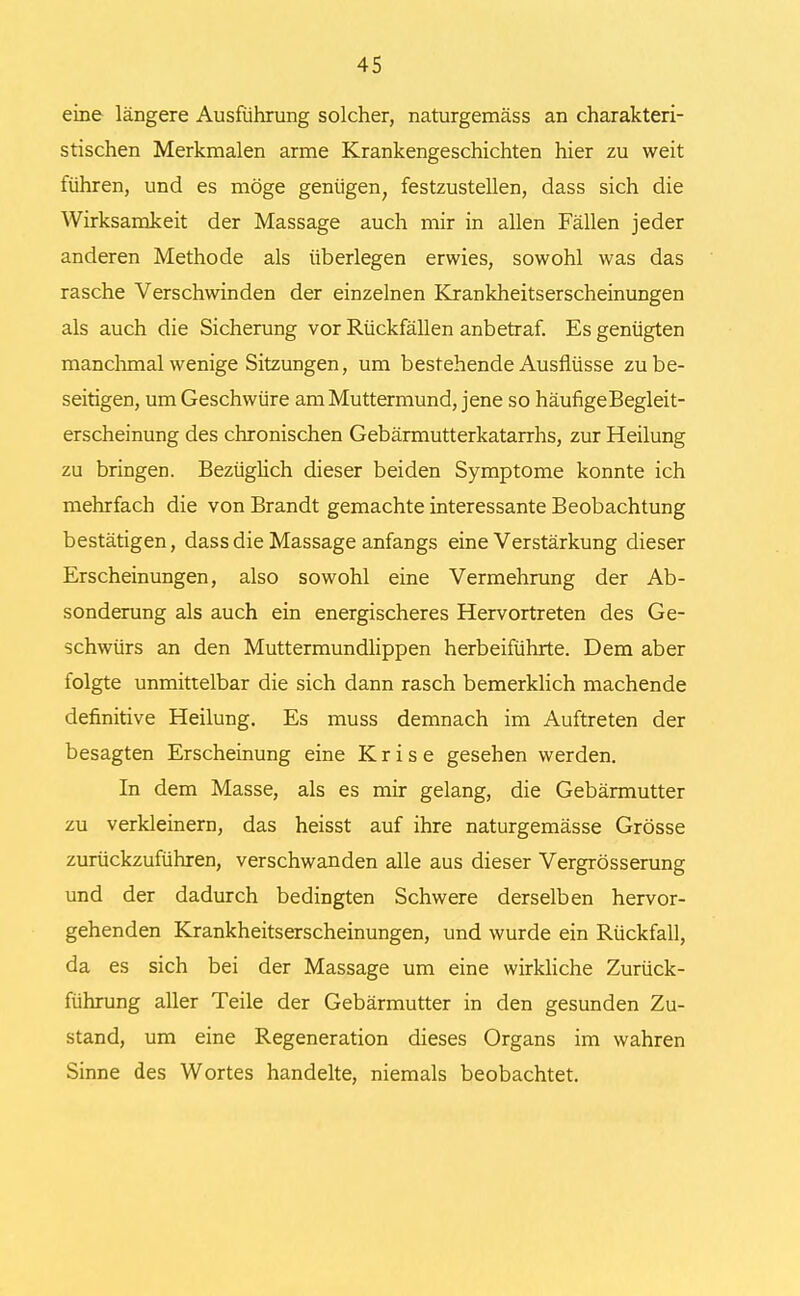 eine längere Ausführung solcher, naturgemäss an charakteri- stischen Merkmalen arme Krankengeschichten hier zu weit führen, und es möge genügen, festzustellen, dass sich die Wirksamkeit der Massage auch mir in allen Fällen jeder anderen Methode als überlegen erwies, sowohl was das rasche Verschwinden der einzelnen Krankheitserscheinungen als auch die Sicherung vor Rückfällen anbetraf. Es genügten manchmal wenige Sitzungen, um bestehende Ausflüsse zu be- seitigen, um Geschwüre am Muttermund, jene so häufigeBegleit- erscheinung des chronischen Gebärmutterkatarrhs, zur Heilung zu bringen. Bezüglich dieser beiden Symptome konnte ich mehrfach die von Brandt gemachte interessante Beobachtung bestätigen, dass die Massage anfangs eine Verstärkung dieser Erscheinungen, also sowohl eine Vermehrung der Ab- sonderung als auch ein energischeres Hervortreten des Ge- schwürs an den Muttermundlippen herbeiführte. Dem aber folgte unmittelbar die sich dann rasch bemerklich machende definitive Heilung. Es muss demnach im Auftreten der besagten Erscheinung eine Krise gesehen werden. In dem Masse, als es mir gelang, die Gebärmutter zu verkleinern, das heisst auf ihre naturgemässe Grösse zurückzuführen, verschwanden alle aus dieser Vergrösserung und der dadurch bedingten Schwere derselben hervor- gehenden Krankheitserscheinungen, und wurde ein Rückfall, da es sich bei der Massage um eine wirkliche Zurück- führung aller Teile der Gebärmutter in den gesunden Zu- stand, um eine Regeneration dieses Organs im wahren Sinne des Wortes handelte, niemals beobachtet.