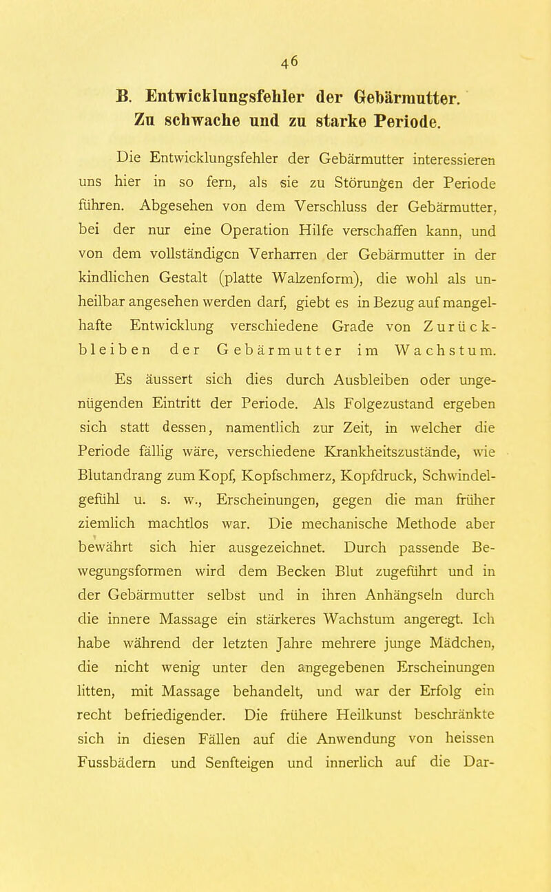 B. Entwicklungsfehler der Gebärmutter. Zu schwache und zu starke Periode. Die Entvvicklungsfehler der Gebärmutter interessieren uns hier in so fern, als sie zu Störungen der Periode führen. Abgesehen von dem Verschluss der Gebärmutter, bei der nur eine Operation Hilfe verschaffen kann, und von dem vollständigen Verharren der Gebärmutter in der kindlichen Gestalt (platte Walzenform), die wohl als un- heilbar angesehen werden darf, giebt es in Bezug auf mangel- hafte Entwicklung verschiedene Grade von Zurück- bleiben der Gebärmutter im Wachstum. Es äussert sich dies durch Ausbleiben oder unge- nügenden Eintritt der Periode. Als Folgezustand ergeben sich statt dessen, namentlich zur Zeit, in welcher die Periode fällig wäre, verschiedene Krankheitszustände, wie Blutandrang zum Kopf, Kopfschmerz, Kopfdruck, Schwindel- gefühl u. s. w., Erscheinungen, gegen die man früher ziemlich machtlos war. Die mechanische Methode aber bewährt sich hier ausgezeichnet. Durch passende Be- wegungsformen wird dem Becken Blut zugeführt und in der Gebärmutter selbst und in ihren Anhängseln durch die innere Massage ein stärkeres Wachstum angeregt. Ich habe während der letzten Jahre mehrere junge Mädchen, die nicht wenig unter den angegebenen Erscheinungen litten, mit Massage behandelt, und war der Erfolg ein recht befriedigender. Die frühere Heilkunst beschränkte sich in diesen Fällen auf die Anwendung von heissen Fussbädern und Senfteigen und innerlich auf die Dar-