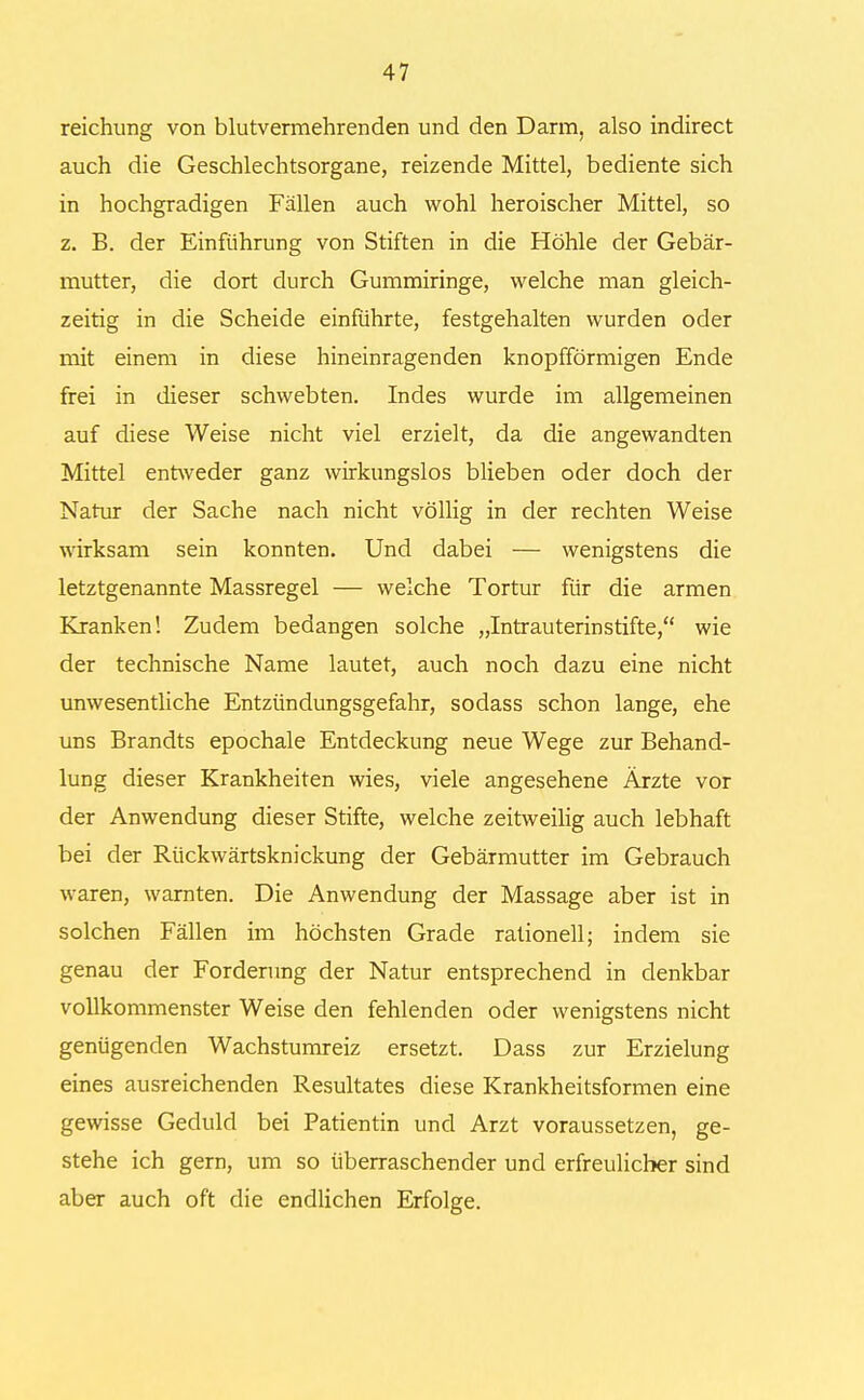 reichung von blutvermehrenden und den Darm, also indirect auch die Geschlechtsorgane, reizende Mittel, bediente sich in hochgradigen Fällen auch wohl heroischer Mittel, so z. B. der Einführung von Stiften in die Höhle der Gebär- mutter, die dort durch Gummiringe, welche man gleich- zeitig in die Scheide einführte, festgehalten wurden oder mit einem in diese hineinragenden knopfförmigen Ende frei in dieser schwebten. Indes wurde im allgemeinen auf diese Weise nicht viel erzielt, da die angewandten Mittel entweder ganz wirkungslos blieben oder doch der Natur der Sache nach nicht völlig in der rechten Weise wirksam sein konnten. Und dabei — wenigstens die letztgenannte Massregel — welche Tortur für die armen Kranken! Zudem bedangen solche „Intrauterinstifte, wie der technische Name lautet, auch noch dazu eine nicht unwesentliche Entzündungsgefahr, sodass schon lange, ehe uns Brandts epochale Entdeckung neue Wege zur Behand- lung dieser Krankheiten wies, viele angesehene Ärzte vor der Anwendung dieser Stifte, welche zeitweilig auch lebhaft bei der Rückwärtsknickung der Gebärmutter im Gebrauch waren, warnten. Die Anwendung der Massage aber ist in solchen Fällen im höchsten Grade rationell; indem sie genau der Forderung der Natur entsprechend in denkbar vollkommenster Weise den fehlenden oder wenigstens nicht genügenden Wachstumreiz ersetzt. Dass zur Erzielung eines ausreichenden Resultates diese Krankheitsformen eine gewisse Geduld bei Patientin und Arzt voraussetzen, ge- stehe ich gern, um so überraschender und erfreulicher sind aber auch oft die endlichen Erfolge.