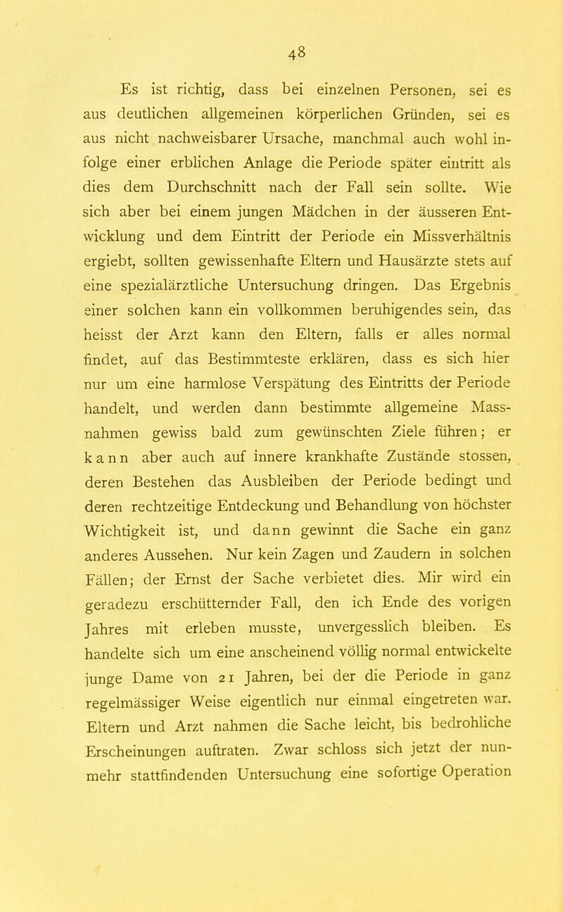 Es ist richtig, dass bei einzelnen Personen, sei es aus deutlichen allgemeinen körperlichen Gründen, sei es aus nicht nachweisbarer Ursache, manchmal auch wohl in- folge einer erblichen Anlage die Periode später eintritt als dies dem Durchschnitt nach der Fall sein sollte. Wie sich aber bei einem jungen Mädchen in der äusseren Ent- wicklung und dem Eintritt der Periode ein Missverhältnis ergiebt, sollten gewissenhafte Eltern und Hausärzte stets auf eine spezialärztliche Untersuchung dringen. Das Ergebnis einer solchen kann ein vollkommen beruhigendes sein, das heisst der Arzt kann den Eltern, falls er alles normal findet, auf das Bestimmteste erklären, dass es sich hier nur um eine harmlose Verspätung des Eintritts der Periode handelt, und werden dann bestimmte allgemeine Mass- nahmen gewiss bald zum gewünschten Ziele führen; er kann aber auch auf innere krankhafte Zustände stossen, deren Bestehen das Ausbleiben der Periode bedingt und deren rechtzeitige Entdeckung und Behandlung von höchster Wichtigkeit ist, und dann gewinnt die Sache ein ganz anderes Aussehen. Nur kein Zagen und Zaudern in solchen Fällen; der Ernst der Sache verbietet dies. Mir wird ein geradezu erschütternder Fall, den ich Ende des vorigen Jahres mit erleben musste, unvergesslich bleiben. Es handelte sich um eine anscheinend völlig normal entwickelte iunge Dame von 21 Jahren, bei der die Periode in ganz regelmässiger Weise eigentlich nur einmal eingetreten war. Eltern und Arzt nahmen die Sache leicht, bis bedrohliche Erscheinungen auftraten. Zwar schloss sich jetzt der nun- mehr stattfindenden Untersuchung eine sofortige Operation