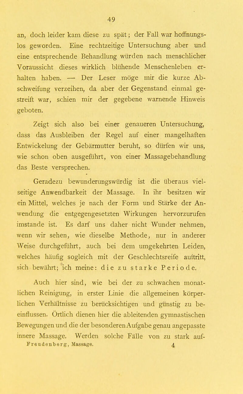 an, doch leider kam diese zu spät; der Fall war hoffnungs- los geworden. Eine rechtzeitige Untersuchung aber und eine entsprechende Behandlung würden nach menschlicher Voraussicht dieses wirklich blühende Menschenleben er- halten haben. — Der Leser möge mir die kurze Ab- schweifung verzeihen, da aber der Gegenstand einmal ge- streift war, schien mir der gegebene warnende Hinweis geboten. Zeigt sich also bei einer genaueren Untersuchung, dass das Ausbleiben der Regel auf einer mangelhaften Entwickelung der Gebärmutter beruht, so dürfen wir uns, wie schon oben ausgeführt, von einer Massagebehandlung das Beste versprechen. Geradezu bewunderungswürdig ist die überaus viel- seitige Anwendbarkeit der Massage. In ihr besitzen wir ein Mittel, welches je nach der Form und Stärke der An- wendung die entgegengesetzten Wirkungen hervorzurufen imstande ist. Es darf uns daher nicht Wunder nehmen, wenn wir sehen, wie dieselbe Methode, nur in anderer Weise durchgeführt, auch bei dem umgekehrten Leiden, welches häufig sogleich mit der Geschlechtsreife auftritt, sich bewährt; ich meine: die zu starke Periode. Auch hier sind, wie bei der zu schwachen monat- lichen Reinigung, in erster Linie die allgemeinen körper- lichen Verhältnisse zu berücksichtigen und günstig zu be- einflussen. Örtlich dienen hier die ableitenden gymnastischen Bewegungen und die der besonderen Aufgabe genau angepasste innere Massage. Werden solche Fälle von zu stark auf- Freudenberg, Massage. 4