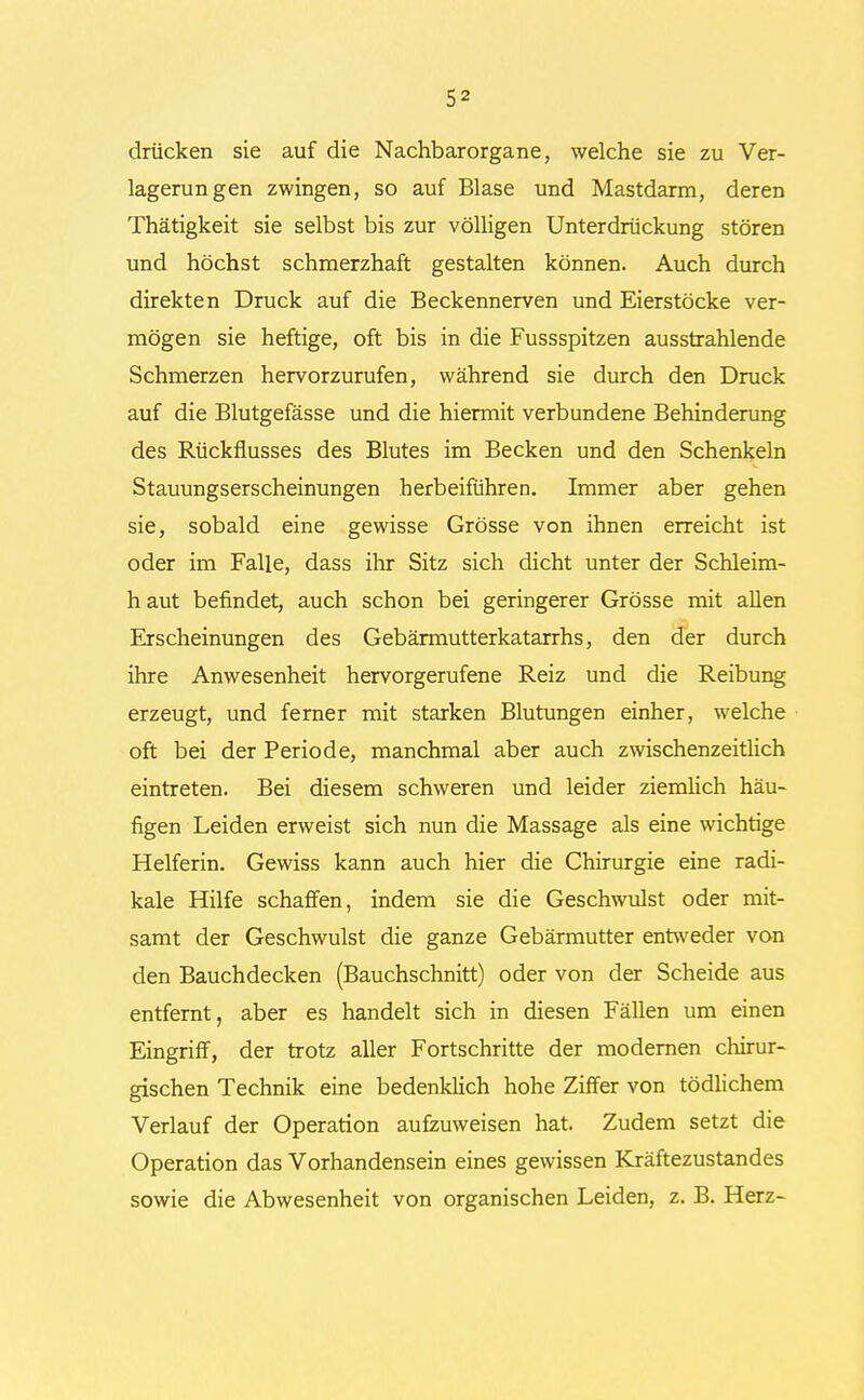 drücken sie auf die Nachbarorgane, welche sie zu Ver- lagerungen zwingen, so auf Blase und Mastdarm, deren Thätigkeit sie selbst bis zur völligen Unterdrückung stören und höchst schmerzhaft gestalten können. Auch durch direkten Druck auf die Beckennerven und Eierstöcke ver- mögen sie heftige, oft bis in die Fussspitzen ausstrahlende Schmerzen hervorzurufen, während sie durch den Druck auf die Blutgefässe und die hiermit verbundene Behinderung des Rückflusses des Blutes im Becken und den Schenkeln Stauungserscheinungen herbeiführen. Immer aber gehen sie, sobald eine gewisse Grösse von ihnen erreicht ist oder im Falle, dass ihr Sitz sich dicht unter der Schleim- h aut befindet, auch schon bei geringerer Grösse mit allen Erscheinungen des Gebärmutterkatarrhs, den der durch ihre Anwesenheit hervorgerufene Reiz und die Reibung erzeugt, und ferner mit starken Blutungen einher, welche oft bei der Periode, manchmal aber auch zwischenzeitlich eintreten. Bei diesem schweren und leider ziemlich häu- figen Leiden erweist sich nun die Massage als eine wichtige Helferin. Gewiss kann auch hier die Chirurgie eine radi- kale Hilfe schaffen, indem sie die Geschwulst oder mit- samt der Geschwulst die ganze Gebärmutter entweder von den Bauchdecken (Bauchschnitt) oder von der Scheide aus entfernt, aber es handelt sich in diesen Fällen um einen Eingriff, der trotz aller Fortschritte der modernen chirur- gischen Technik eine bedenklich hohe Ziffer von tödlichem Verlauf der Operation aufzuweisen hat. Zudem setzt die Operation das Vorhandensein eines gewissen Kräftezustandes sowie die Abwesenheit von organischen Leiden, z. B. Herz-