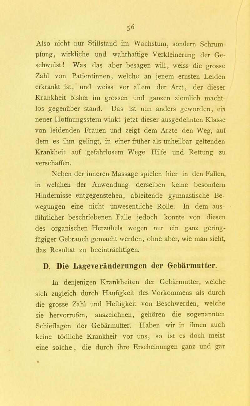 Also nicht nur Stillstand im Wachstum, sondern Schrum- pfung, wirkliche und wahrhaftige Verkleinerung der Ge- schwulst! Was das aber besagen will, weiss die grosse Zahl von Patientinnen, welche an jenem ernsten Leiden erkrankt ist, und weiss vor allem der Arzt, der dieser Krankheit bisher im grossen und ganzen ziemlich macht- los gegenüber stand. Das ist nun anders geworden, ein neuer Hoffnungsstern winkt jetzt dieser ausgedehnten Klasse von leidenden Frauen und zeigt dem Arzte den Weg, auf dem es ihm gelingt, in einer früher als unheilbar geltenden Krankheit auf gefahrlosem Wege Hilfe und Rettung zu verschaffen. Neben der inneren Massage spielen hier in den Fällen, in welchen der Anwendung derselben keine besondern Hindernisse entgegenstehen, ableitende gymnastische Be- wegungen eine nicht unwesentliche Rolle. In dem aus- führlicher beschriebenen Falle jedoch konnte von diesen des organischen Herzübels wegen nur ein ganz gering- fügiger Gebrauch gemacht werden, ohne aber, wie man sieht, das Resultat zu beeinträchtigen. D. Die Lage Veränderungen der Gebärmutter. In denjenigen Krankheiten der Gebärmutter, welche sich zugleich durch Häufigkeit des Vorkommens als durch die grosse Zahl und Heftigkeit von Beschwerden, welche sie hervorrufen, auszeichnen, gehören die sogenannten Schieflagen der Gebärmutter. Haben wir in ihnen auch keine tödliche Krankheit vor uns, so ist es doch meist eine solche, die durch ihre Erscheinungen ganz und gar